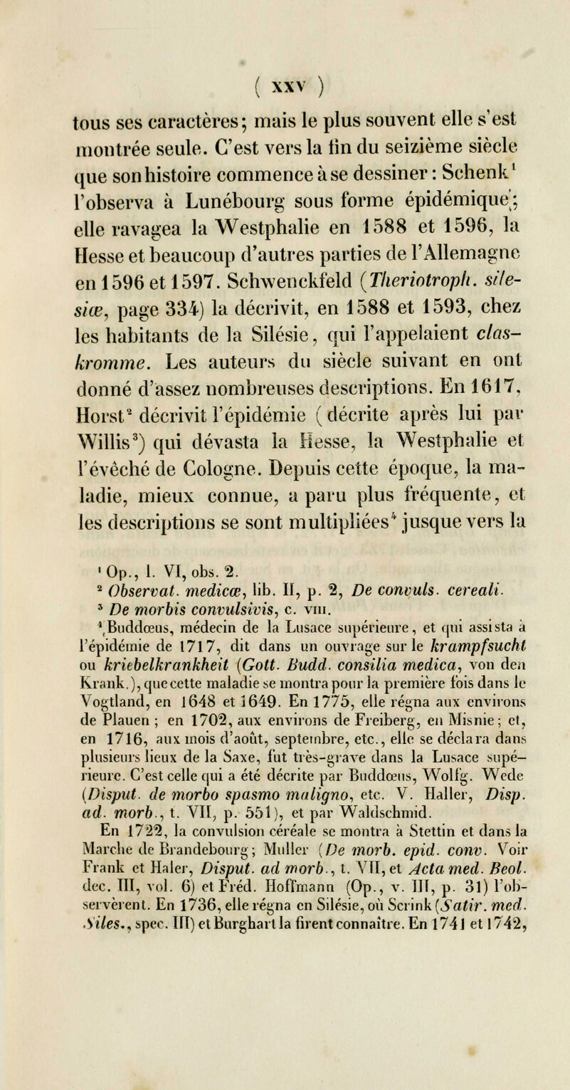 tous ses caractères; mais le plus souvent elle s'est montrée seule. C'est vers la tin du seizième siècle que son histoire commence à se dessiner : Schenk1 l'observa à Lunébourg sous forme épidémique; elle ravagea la Westphalie en 1588 et 1596, la Hesse et beaucoup d'autres parties de l'Allemagne en 1596 et 1597. Schwenckfeld (Theriotropli. site- siœ, page 334) la décrivit, en 1588 et 1593, chez les habitants de la Silésie, qui l'appelaient clas- kromme. Les auteurs du siècle suivant en ont donné d'assez nombreuses descriptions. En 1617, Horst décrivit l'épidémie (décrite après lui par Willis3) qui dévasta la liesse, la Westphalie et l'évêché de Cologne. Depuis cette époque, la ma- ladie, mieux connue, a paru plus fréquente, et les descriptions se sont multipliées4 jusque vers la •Op., 1. VI, obs. 2. 2 Observât, medicœ, lib. II, p. 2, De commis, cereali. 3 De morbis convulsivis, c. vin. ^Buddœus, médecin de la Lusace supérieure, et qui assista à l'épidémie de 1717, dit dans un opvrage sur le krampfsucht ou kriebelkrankheit (Gott. Budd. consilia medica, von de.i Krank.), que cette maladie se montra pour la première lois dans le Vogtland, en 1648 et Î649. En 1775, elle régna aux environs de Plauen ; en 1702, aux environs de Freiberg, en Misnie; et, en 1716, aux mois d'août, septembre, etc., elle se déclara dans plusieurs lieux de la Saxe, fut très-grave dans la Lusace supé- rieure. C'est celle qui a été décrite par Buddœus, Wolfg. Wede (Disput. de morbo spasmo maligno, etc. V. Haller, Disp. ad. morb., t. VII? p. 551), et par Waldschmid. En 1722, la convulsion céréale se montra à Stettin et dans la Marche de Brandebourg ; Millier (De morb. epid. conv. Voir Frank et Haler, Disput. ad morb., t. VII, et Actamed. Beol. dec. III, vol. 6) etFréd. Hoffmann (Op., v. III, p. 31) l'ob- servèrent. En 1736, elle régna en Silésie, où Scrink (Satir. med. .Vî7es., spee. III) etBurghartla firent connaître. En 174 J et 1742,