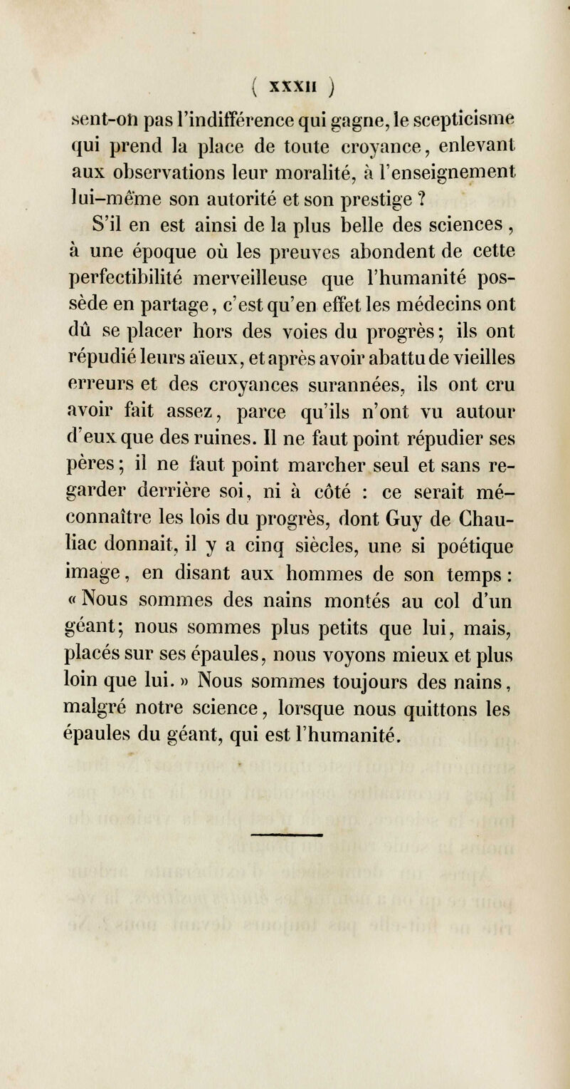 sent-on pas l'indifférence qui gagne, le scepticisme qui prend la place de toute croyance, enlevant aux observations leur moralité, à l'enseignement lui-même son autorité et son prestige ? S'il en est ainsi de la plus belle des sciences , à une époque où les preuves abondent de cette- perfectibilité merveilleuse que l'humanité pos- sède en partage, c'est qu'en effet les médecins ont dû se placer hors des voies du progrès ; ils ont répudié leurs aïeux, et après avoir abattu de vieilles erreurs et des croyances surannées, ils ont cru avoir fait assez, parce qu'ils n'ont vu autour d'eux que des ruines. Il ne faut point répudier ses pères ; il ne faut point marcher seul et sans re- garder derrière soi, ni à côté : ce serait mé- connaître les lois du progrès, dont Guy de Chau- liac donnait, il y a cinq siècles, une si poétique image, en disant aux hommes de son temps : «Nous sommes des nains montés au col d'un géant; nous sommes plus petits que lui, mais, placés sur ses épaules, nous voyons mieux et plus loin que lui. » Nous sommes toujours des nains, malgré notre science, lorsque nous quittons les épaules du géant, qui est l'humanité.