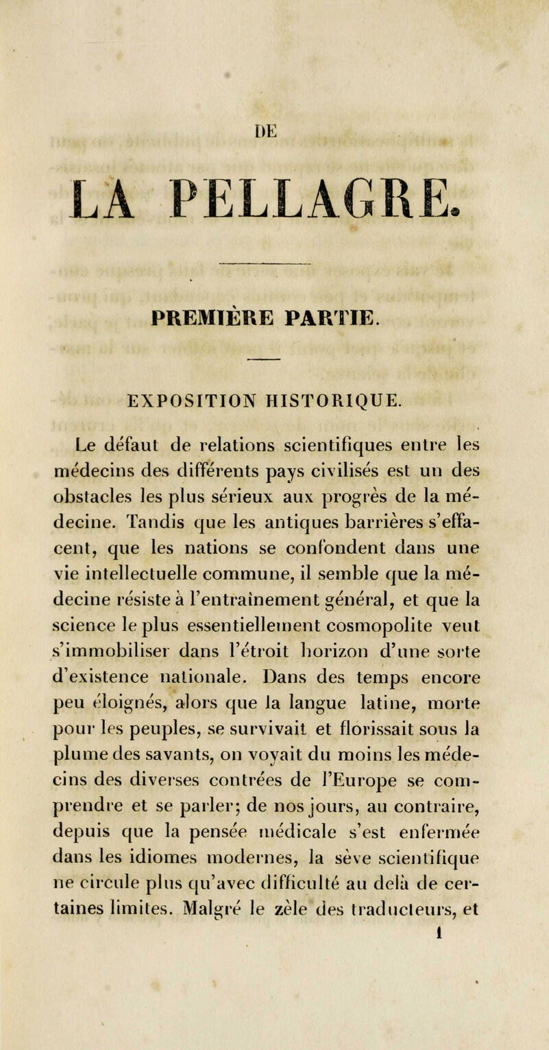 DE LA PELLAGRE PREMIERE PARTIE EXPOSITION HISTORIQUE. Le défaut de relations scientifiques entre les médecins des différents pays civilisés est un des obstacles les plus sérieux aux progrès de la mé- decine. Tandis que les antiques barrières s'effa- cent, que les nations se confondent dans une vie intellectuelle commune, il semble que la mé- decine résiste à l'entraînement général, et que la science le plus essentiellement cosmopolite veut s'immobiliser dans l'étroit horizon d'une sorte d'existence nationale. Dans des temps encore peu éloignés, alors que la langue latine, morte pour les peuples, se survivait et florissait sous la plume des savants, on voyait du moins les méde- cins des diverses contrées de l'Europe se com- prendre et se parler; de nos jours, au contraire, depuis que la pensée médicale s'est enfermée dans les idiomes modernes, la sève scientifique ne circule plus qu'avec difficulté au delà de cer- taines limites. Malgré le zèle des traducteurs, et