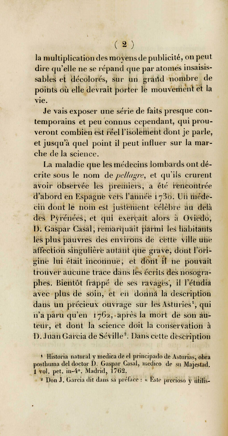 la multiplication des moyens de publicité, on peut dire qu'elle ne se répand que par atonies insaisis- sables et décolorés, sur un grartd nombre de points où elle devrait porter le mouvement et la vie. Je vais exposer une série de faits presque con- temporains et peu connus cependant, qui prou- veront combien est réel l'isolement dont je parle, et jusqu'à quel point il peut influer sur la mar- che de la science. La maladie que les médecins lombards ont dé- crite sous le nom de pellagre, et qu'ils crurent avoir observée les premiers, a été rencontrée d'abord en Espagne vêts l'année iy3o. Uh méde- cin dont le nom est justement, célèbre au delà des Pyrénées, et qui exerçait alors à Oviédo, D. Gaspar Casai, remarquait parmi les habitants les plus pauvres des environs de cette ville uiie affection singulière autant que grave, dont l'ori- gine lui était inconnue, et dont il ne pouvait trouver aucune trace dans les écrits des nosogra- phes. Bientôt frappé de ses ravagés', il l'étudia avec plus de soin, et en donna la description dans un précieux ouvrage sur les Asturies1, qui n'a paru qu'en 1762, après la mort de son au- teur, et dont la science doit la conservation à D. .ÎUan Garcia de Séville2. Dans cette description * Historia naturai y medica de el principado de Asturias, ohra postliuma del doctor D. Gaspar Casai, medico de su Majestad. I vol. pet. in-4°. Madrid, 1702. - Don J. Garcia dit dans sa préface : « Este prccioso y ûtilis-