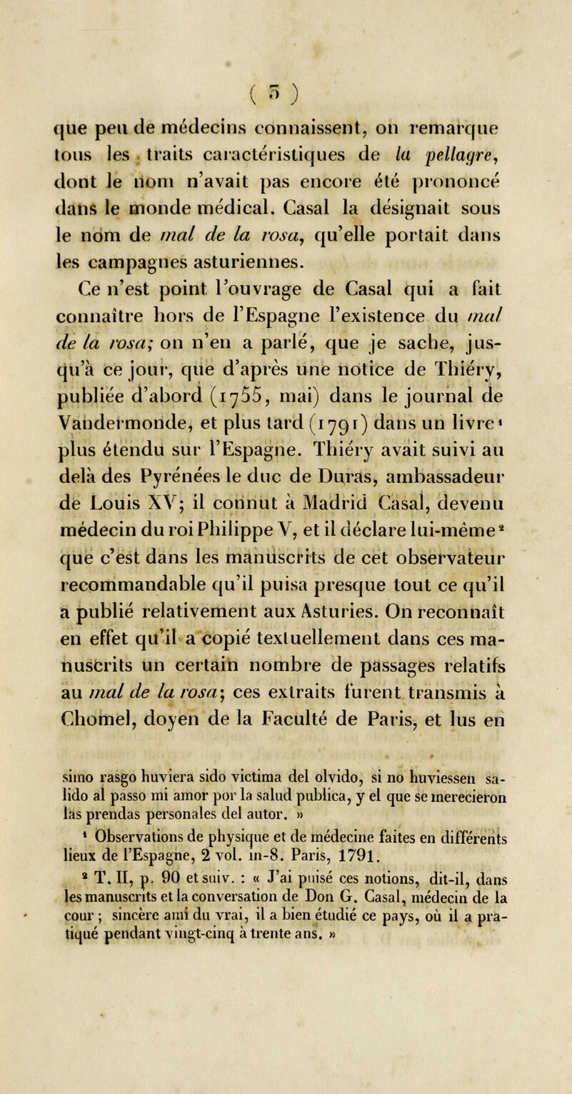 que peu de médecins connaissent, on remarque tous les traits caractéristiques de la pellagre, dont le nom n'avait pas encore été prononcé dans le monde médical. Casai la désignait sous le nom de mal de la rosa, qu'elle portait dans les campagnes asturiennes. Ce n'est point l'ouvrage de Casai qui a fait connaître hors de l'Espagne l'existence du mal de la rosa; on n'en a parlé, que je sache, jus- qu'à ce jour, que d'après une notice de Thiéry, publiée d'abord (i^55, mai) dans le journal de Vandermonde, et plus lard (1791) dans un livre* plus étendu sur l'Espagne. Thiéry avait suivi au delà des Pyrénées le duc de Duras, ambassadeur de Louis XV; il connut à Madrid Casai, devenu médecin du roi Philippe V, et il déclare lui-même * que c'est dans les manuscrits de cet observateur recommandable qu'il puisa presque tout ce qu'il a publié relativement aux Asturies. On reconnaît en effet qu'il a copié textuellement dans ces ma- nuscrits un certain nombre de passages relatifs au mal de la rosa; ces extraits furent transmis à Chomel, doyen de la Faculté de Paris, et lus en siino rasgo huviera sido victima del olvido, si no huviesseii sa- lido al passo mi amor por la salud publica, y et que se inerecieron las prendas personales del autor. » 1 Observations de physique et de médecine faites en différents lieux de l'Espagne, 2 vol. m-8. Paris, 1791. 2 T. II, p. 90 etstùv. : « J'ai puisé ces notions, dit-il, dans les manuscrits et la conversation de Don G. Casai, médecin de la cour ; sincère ami du vrai, il a bien étudié ce pays, où il a pra- tiqué pendant vingt-cinq à trente ans. »