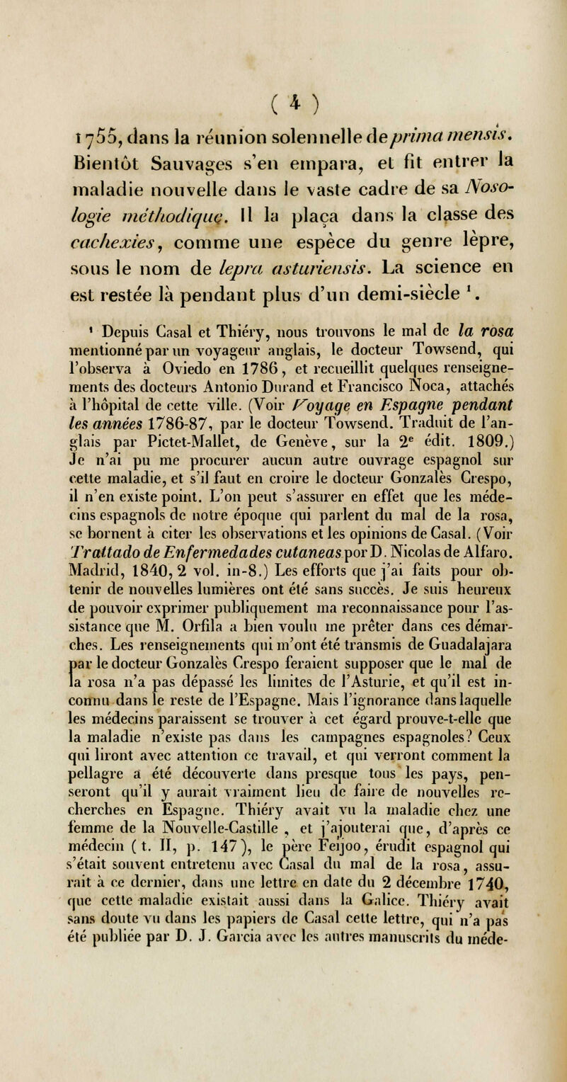 (*) 1755, dans la réunion solennelle de prima mensis. Bientôt Sauvages s'en empara, et fit entrer la maladie nouvelle dans le vaste cadre de sa Noso- logie méthodique. Il la plaça dans la classe des cachexies, comme une espèce du genre lèpre, sous le nom de lepiu asturiensis. La science en est restée là pendant plus d'un demi-siècle '. 1 Depuis Casai et Thiéry, nous trouvons le mal de la rosa mentionné par un voyageur anglais, le docteur Towsend, qui l'observa à Oviedo en 1786, et recueillit quelques renseigne- ments des docteurs Antonio Durand et Francisco Noca, attachés à l'hôpital de cette ville. (Voir Voyage en Espagne pendant les années 1786-87, par le docteur Towsend. Traduit de l'an- glais par Pictet-Mallet, de Genève, sur la 2e édit. 1809.) Je n'ai pu me procurer aucun autre ouvrage espagnol sur cette maladie, et s'il faut en croire le docteur Gonzalès Grespo, il n'en existe point. L'on peut s'assurer en effet que les méde- cins espagnols de notre époque qui parlent du mal de la rosa, se bornent à citer les observations et les opinions de Casai. (Voir Trattado de Enfermedades cutaneas porD. Nicolas de Alfàro. Madrid, 1840,2 vol. in-8.) Les efforts que j'ai faits pour ob- tenir de nouvelles lumières ont été sans succès. Je suis heureux de pouvoir exprimer publiquement ma reconnaissance pour l'as- sistance que M. Orfila a bien voulu me prêter dans ces démar- ches. Les renseignements qui m'ont été transmis de Guadalajara 1>ar le docteur Gonzalès Crespo feraient supposer que le mal de a rosa n'a pas dépassé les limites de l'Asturie, et qu'il est in- connu dans le reste de l'Espagne. Mais l'ignorance dans laquelle les médecins paraissent se trouver à cet égard prouve-t-ellc que la maladie n'existe pas dans les campagnes espagnoles? Ceux qui liront avec attention ce travail, et qui verront comment la pellagre a été découverte dans presque tous les pays, pen- seront qu'il y aurait vraiment lieu de faire de nouvelles re- cherches en Espagne. Thiéry avait vu la maladie chez une femme de la Nouvclle-Castille , et j'ajouterai que, d'après ce médecin (t. II, p. 147), le père Ferjoo, érudit espagnol qui s'était souvent entretenu avec Casai du mal de la rosa, assu- rait à ce dernier, dans une lettre en date du 2 décembre 1740, que cette maladie existait aussi dans la Galice. Thiéry avait sans doute vu dans les papiers de Casai celte lettre, qui n'a pas été publiée par D. J. Garcia avec les autres manuscrits du méde-