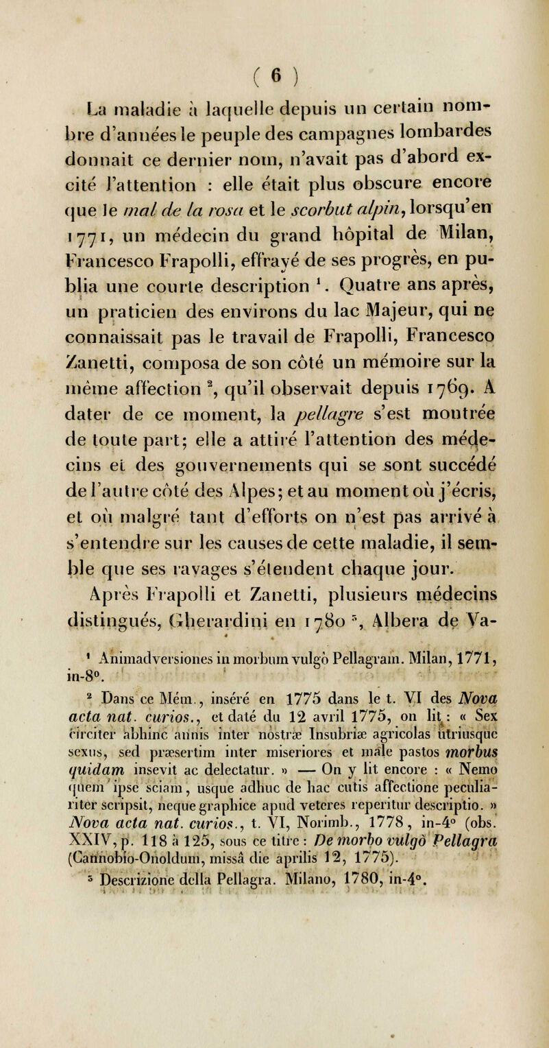 La maladie à laquelle depuis un certain nom- bre d'années le peuple des campagnes lombardes donnait ce dernier nom, n'avait pas d'abord ex- cité l'attention : elle était plus obscure encore que le mal de la rosa et le scorbut alpin, lorsqu'en 1771, un médecin du grand hôpital de Milan, Francesco Frapolli, effrayé de ses progrès, en pu- blia une courte description '. Quatre ans après, un praticien des environs du lac Majeur, qui ne connaissait pas le travail de Frapolli, Francesco Zanetti, composa de son côté un mémoire sur la même affection 2, qu'il observait depuis 1769. A dater de ce moment, la pellagre s'est montrée de toute part; elle a attiré l'attention des méde- cins et des gouvernements qui se .sont succédé de l'autre côté des Alpes; et au moment où j'écris, et où malgré tant d'efforts on n'est pas arrivé à s'entendre sur les causes de cette maladie, il sem- ble que ses ravages s'étendent chaque jour. Après Frapolli et Zanetti, plusieurs médecins distingués, Gherardini en 1780 % Albera de Va- ' Animadversiones in morburn vulgô Pellagrain. Milan, 1771, in-8°. 2 Dans ce Mém., inséré en 1775 dans le t. VI des Nova acta nat. curios., et daté du 12 avril 1775, on lit: « Sex rirciter abhinc arinis inter nostrœ ïnsubrise agricolas utriusquc sexns, sed prœsertim inter rniseriores et maie pastos morbus quidam insevit ac delectatur. » — On y lit encore : « Nemo qucm'ipsc sciam, usque adhuc de bac cutis affectione peculia- riter scripsit, nequegrapbice apud vetcres reperitur descriptio. » Nova acta nat. curios., t. VI, Norimb., 1778, in-4° (obs. XXIV, p. 118 à 125, sous ce titre : De morbo vulgo Pellagra (Garinobio-Onoldum, missâ die aprilis 12, 1775). 5 Descii/.ione délia Pellagra. Milano, 1780, in-4°.