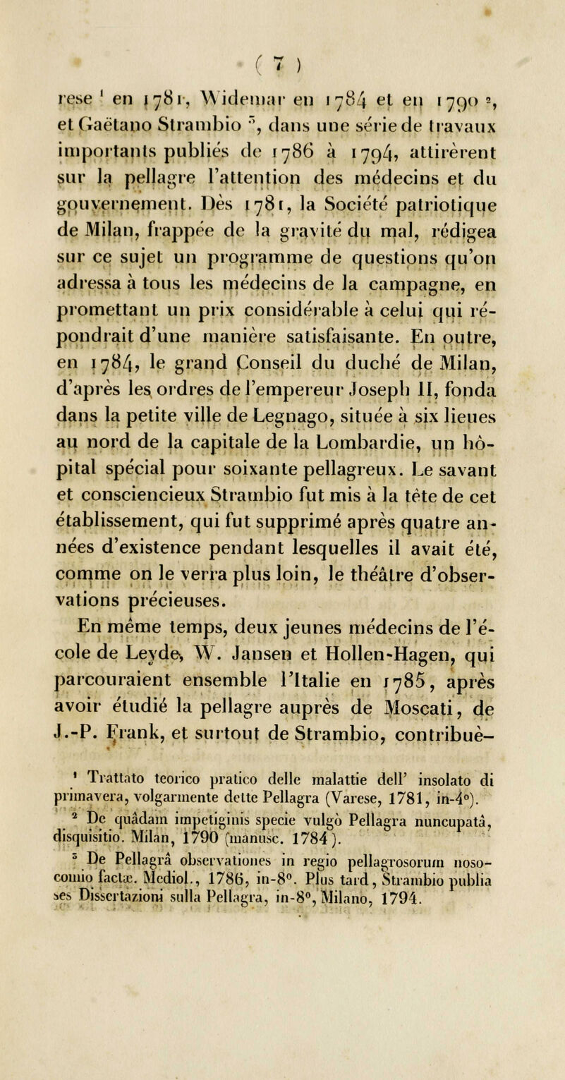 rese ' en j 781, Widemar eu 1784 et en 1790 », etGaétano Stranibio , dans une série de travaux importants publiés de 1786 à 179/b attirèrent sur la pellagre l'attention des médecins et du gouvernement. Dès 1781, la Société patriotique de Milan, frappée de la gravité du mal, rédigea sur ce sujet un programme de questions qu'on adressa à tous les médecins de la campagne, en promettant un prix considérable à celui qui ré- pondrait d'une manière satisfaisante. En outre, en 1784, le grand Conseil du duché de Milan, d'après les ordres de l'empereur Joseph II, fonda dans la petite ville de Legnago, située à six lieues au nord de la capitale de la Lombardie, un hô- pital spécial pour soixante pellagreux. Le savant et consciencieux Strambio fut mis à la tète de cet établissement, qui fut supprimé après quatre an- nées d'existence pendant lesquelles il avait été, comme on le verra plus loin, le théâtre d'obser- vations précieuses. En même temps, deux jeunes médecins de l'é- cole de Leyde, W. Jansen et Hollen-Hagen, qui parcouraient ensemble l'Italie en J785, après avoir étudié la pellagre auprès de Moscati, de J.-P. Frank, et surtout de Strambio, contribuè- 1 Trattato teorico pratico délie malattie de!P insolato di primavera, volgarmente dette Pellagra (Varese, 1781, in-4°). 2 De quâdam impetiginis specie vulgo Pellagra nuncupatà, disquisitio. Milan, 1790 (manusc. 1784). s De Pellagra observationes in regio pellagrosorum noso- comiofacLe. Mcdiol., 1786, in-8°. Plus tard, Strambio publia ses Disserta zioni sulla Pellagra, in-8°, Milano, 1794.