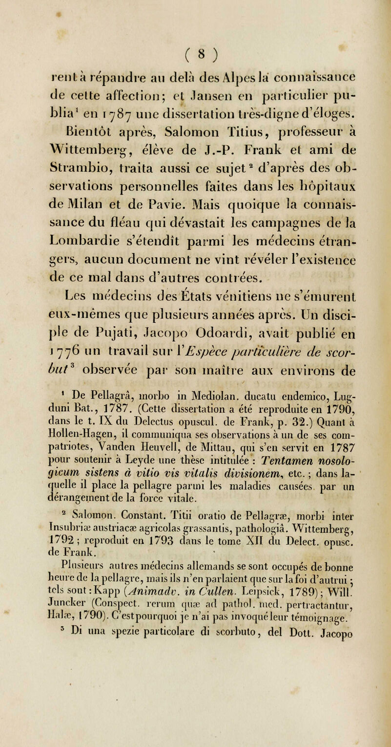 renta répandre au delà des Alpes la connaissance de celte affection; et Jansen en pafrticulreV pu- blia1 en 1787 une dissertation très-digne d'éloges. Bientôt après, Salomon Titius, professeur à Wittemberg, élève de J.-P. Frank et ami de Strambio, traita aussi ce sujet2 d'après des ob- servations personnelles faites dans les hôpitaux de Milan et de Pavie. Mais quoique la connais- sance du fléau qui dévastait les campagnes de la Lombardie s'étendît parmi les médecins étran- gers, aucun document ne vint révéler l'existence de ce mal dans d'autres contrées. Les médecins des États vénitiens ne s'émurent eux-mêmes que plusieurs années après. Un disci- ple de Pujati, Jacopo Odoarcli, avait publié en j 776 un travail sur Y Espèce particulière de scor- but* observée par son maître aux environs de 1 De Pellagrâ, inorbo in Mediolan. ducatu endemico, Lug- duni Bat., 1787. (Cette dissertation a été reproduite en 1790, dans le t. IX du Delcctus opuscul. de Frank, p. 32.) Quant à Hollen-Hagen, il communiqua ses observations à un de ses com- patriotes, Vanden Heuvell, de Mittau, qui s'en servit en 1787 pour soutenir à Leyde une thèse intitulée : Tentamen nosolo- gicum sistens à vitio vis vitalis divisionem, etc. ; dans la- quelle il place la pellagre parmi les maladies causées par un dérangement de la force vitale. 2 Salomon. Constant. Titii oratio de Pellagrae, morbi inter Insubriœ austriacae agricolas grassanlis, pathologiâ. Wittemberg, 1792 ; reproduit en 1793 dans le tome XII du Delect. opusc. de Frank. Plusieurs autres médecins allemands se sont occupés de bonne heure de la pellagre, mais ils n'en parlaient que sur la foi d'autrui : tels sont:Kapp (Animadv. in Cullen. Leipsick, 1789); Will. Juncker (Conspect. rerum quse ad pathol. mcd. pertractantur, Halàe, 1790). C'estpourquoi je n'ai pas invoquéleur témoignage. 5 Di una spezie particolare di scorbuto, del Dott. Jacopo