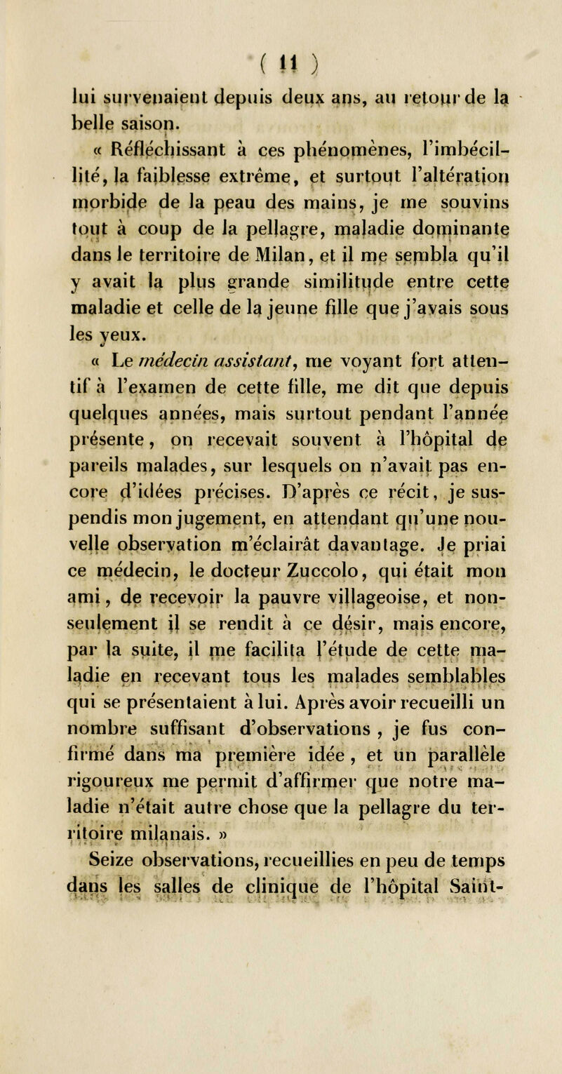 lui survenaient depuis deux ans, au retour de la belle saison. « Réfléchissant à ces phénomènes, l'imbécil- lité, la faiblesse extrême, et surtout l'altération morbide de la peau des mains, je me souvins tout à coup de la pellagre, maladie dominante dans le territoire de Milan, et il me sembla qu'il y avait la plus grande similitude entre cette maladie et celle de la jeune fille que j'avais sous les veux. « Le médecin assistant, me voyant fort atten- tif à l'examen de cette fille, me dit que depuis quelques années, mais surtout pendant l'année présente, on recevait souvent à l'hôpital de pareils malades, sur lesquels on n'avaij: pas en- core d'idées précises. D'après ce récit, je sus- pendis mon jugement, en attendant qu'une nou- velle observation m'éclairât davantage. Je priai ce médecin, le docteur Zuccolo, qui était mon ami, de recevoir la pauvre villageoise, et non- seulement il se rendit à ce désir, mais encore, par la suite, il me facilita l'étude de cette ma- ladie en recevant tous les malades semblables qui se présentaient à lui. Après avoir recueilli un nombre suffisant d'observations , je fus con- firmé dans ma première idée , et un parallèle rigoureux me permit d'affirmer que notre ma- ladie n'était autre chose que la pellagre du ter- ritoire milanais. » Seize observations, recueillies en peu de temps dans les salles de clinique de l'hôpital Saint- Ci r