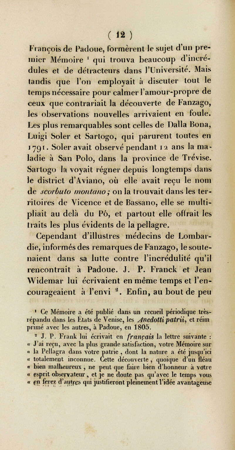 François de Padoue, formèrent le sujet d'un pre- mier Mémoire ' qui trouva beaucoup d'incré- dules et de détracteurs dans l'Université. Mais tandis que l'on employait à discuter tout le temps nécessaire pour calmer l'amour-propre de ceux que contrariait la découverte de Fanzago, les observations nouvelles arrivaient en foule. Les plus remarquables sont celles de Dalla Bona, Luigi Soler et Sartogo, qui parurent toutes en j 791. Soler avait observé pendant 12 ans la ma- ladie à San Polo, dans la province de Trévise. Sartogo la voyait régner depuis longtemps dans Je district d'Aviano, où elle avait reçu le nom de scorbuto montano; on la trouvait dans les ter- ritoires de Vicence et de Bassano, elle se multi- pliait au delà du Pô, et partout elle offrait les traits les plus évidents de la pellagre. Cependant d'illustres médecins de Lombar- die, informés des remarques de Fanzago, le soute- naient dans sa lutte contre l'incrédulité qu'il rencontrait à Padoue. J. P. Franck et Jean Widemar lui écrivaient en même temps et l'en- courageaient à l'envi 3. Enfin, au bout de peu 1 Ce Mémoire a été publié dans un recueil périodique très- répandu dans les Etats de Venise, les Anedotti patrii, et réim primé avec les autres, à Padoue, en 1805. 2 J. P. Frank lui écrivait en français la lettre suivante : « J'ai reçu, avec la plus grande satisfaction, votre Mémoire sur « la Pellagra dans votre patrie , dont la nature a été jusqu'ici « totalement inconnue. Cette découverte , quoique d'un fléau « bien malheureux , ne peut que faire bien d'honneur à votre « esprit observateur, et je ne doute pas qu'avec le temps vous « (?n ferez d'autres qui justifieront pleinement l'idée avantageuse