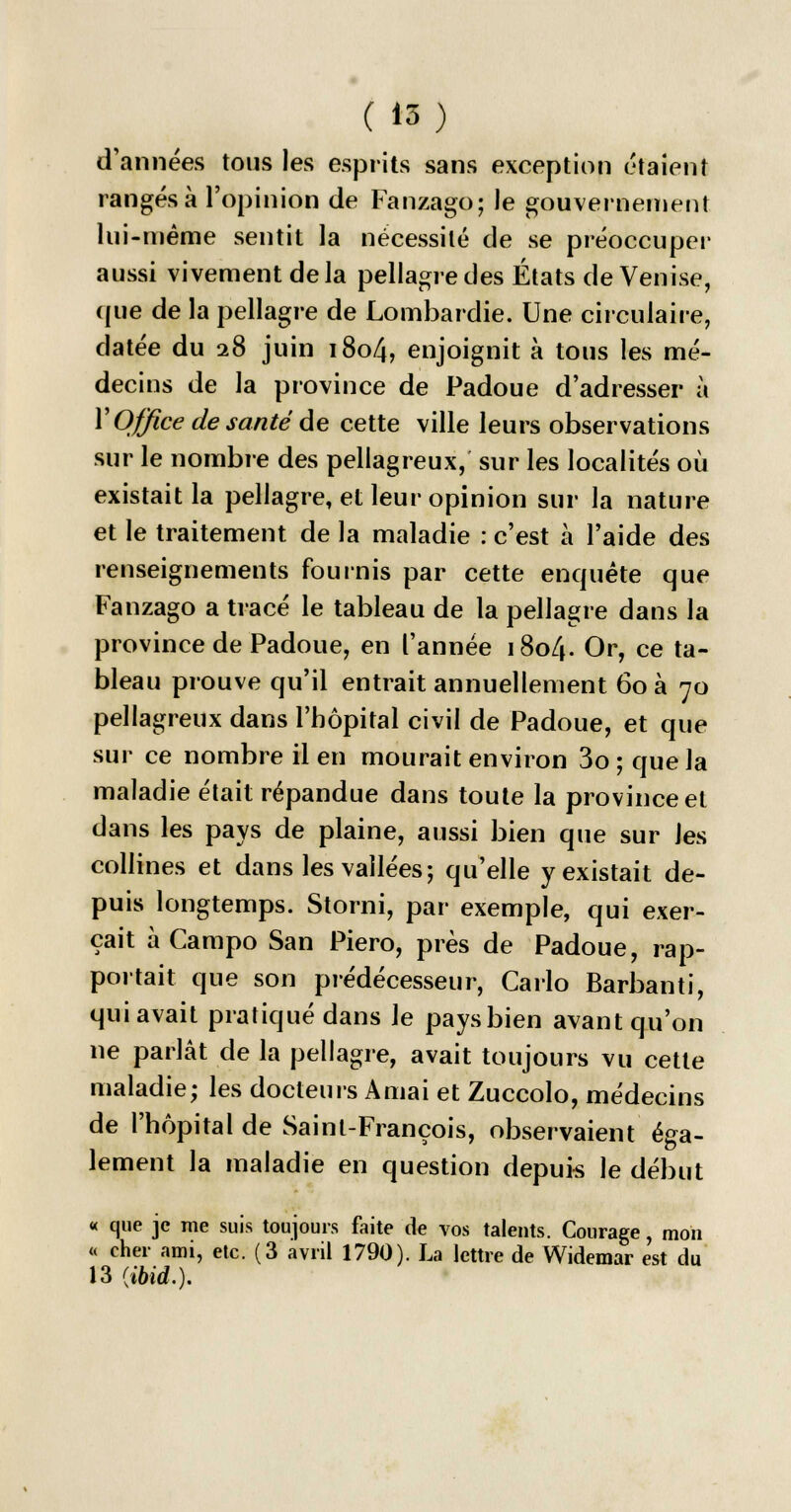 d'années tous les esprits sans exception étaient rangés à l'opinion de Fanzago; le gouvernement lui-même sentit la nécessité de se préoccuper aussi vivement delà pellagre des États de Venise, que de la pellagre de Lombardie. Une circulaire, datée du 28 juin 1804, enjoignit à tous les mé- decins de la province de Padoue d'adresser à Y Office de santé de cette ville leurs observations sur le nombre des pellagreux, sur les localités où existait la pellagre, et leur opinion sur la nature et le traitement de la maladie : c'est à l'aide des renseignements fournis par cette enquête que Fanzago a tracé le tableau de la pellagre dans la province de Padoue, en l'année 1804. Or, ce ta- bleau prouve qu'il entrait annuellement 60 à 70 pellagreux dans l'hôpital civil de Padoue, et que sur ce nombre il en mourait environ 3o;quela maladie était répandue dans toute la province et dans les pays de plaine, aussi bien que sur les collines et dans les vallées; qu'elle y existait de- puis longtemps. Storni, par exemple, qui exer- çait à Campo San Piero, près de Padoue, rap- portait que son prédécesseur, Carlo Barbanti, qui avait pratiqué dans le pays bien avant qu'on ne parlât de la pellagre, avait toujours vu cette maladie; les docteurs Amai et Zuccolo, médecins de l'hôpital de Saint-François, observaient éga- lement la maladie en question depuis le début « que je me suis toujours faite de vos talents. Courage, mon « cher ami, etc. (3 avril 1790). La lettre de Widemar est du 13 {ibid.).