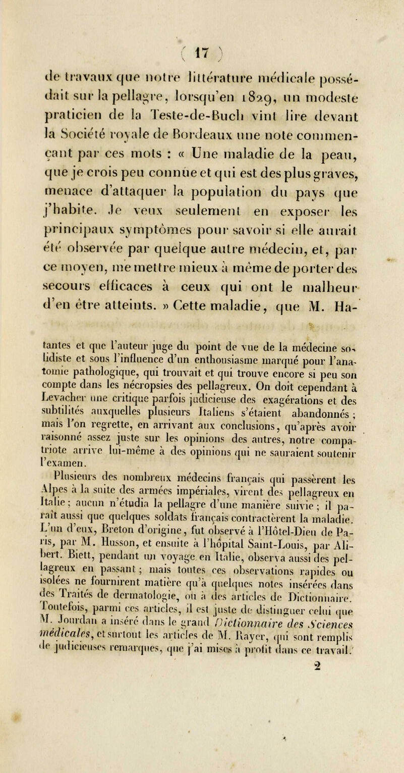 île travaux que notre littérature médicale possé- dait sur la pellagre, lorsqu'en 189.9, un modeste praticien de la Teste-de-Buch vint lire devant la Société royale de Bordeaux une note commen- çant par ces mots : « Une maladie de la peau, que je crois peu connue et qui est des plus graves, menace d'attaquer la population du pays que j'habite, ,1e veux seulement en exposer les principaux symptômes pour savoir si elle aurait été observée par quelque autre médecin, et, par ce moyen, me mettre mieux a même de porter des secours efficaces à ceux qui ont le malheur d'en être atteints. » Cette maladie, que M. Hâ- tantes et que l'auteur juge du point de vue de la médecine sru lidiste et sous l'influence d'un enthousiasme marqué pour Pana- tomie pathologique, qui trouvait et qui trouve encore si peu son compte dans les nécropsies des pellagreux. On doit cependant à Levacher une critique parfois judicieuse des exagérations et des subtilités auxquelles plusieurs Italiens s'étaienf abandonnés ; mais l'on regrette, en arrivant aux conclusions, qu'après avoir raisonné assez juste sur les opinions des autres, notre compa- triote arrive lui-même à des opinions qui ne sauraient soutenir examen. Plusieurs des nombreux médecins français qui passèrent les Alpes à la suite des armées impériales, virent des pellagreux en Italie; aucun n'étudia la pellagre d'une manière suivie; il pa- raît aussi que quelques soldats français contractèrent la maladie. L'un d'eux, Breton d'origine, fut observé à l'Hôtel-Dieu de Pa- ns, par M. Husson, et ensuite à l'hôpital Saint-Louis, par Ali- bert. Biett, pendant un voyage en Italie, observa aussi des pel- lagreux en passant ; mais toutes ces observations rapides ou isolées ne fournirent matière qu'à quelques notes insérées dans des Traités de dermatologie, ou à des articles de Dictionnaire. Toutefois, parmi ces articles, il est juste de distinguer celui que M. Jourdan a inséré dans le grand 'Dictionnaire des Sciences médicales, et surtout les articles de M. Rayer, qui sont remplis • le judicieuses remarques, que j'ai mises à profit dans ce travail. 2