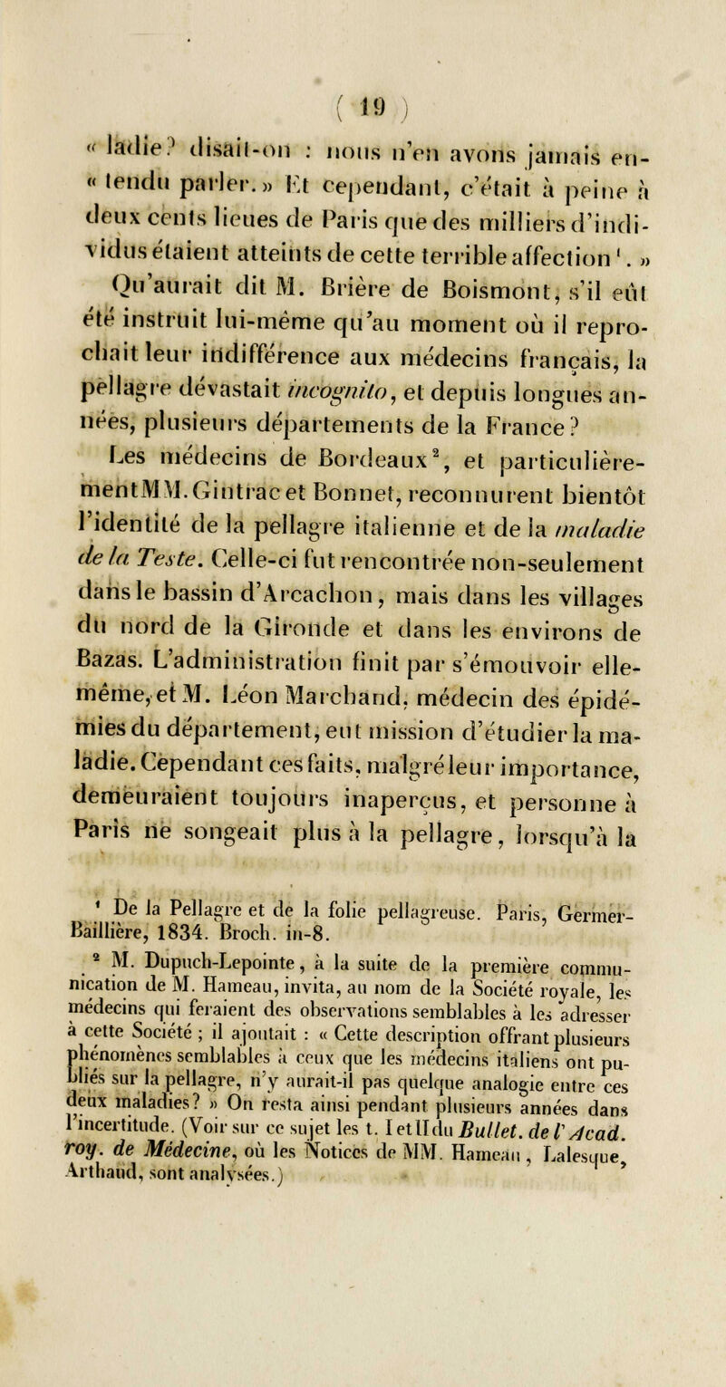 '< ladie? disail-on : nous nen avons jamais en- « lendu parler.» Et cependant, c'était à peine à deux cents lieues de Paris que des milliers d'indi- vidus étaient atteints de cette terrible affection'. » Qu'aurait dit M. Brière de Boismont, s'il eùl été instruit lui-même qu'au moment où il repro- chait leur indifférence aux médecins français, la pellagre dévastait incognito, et depuis longues an- nées, plusieurs départements de la France? Les médecins de Bordeaux2, et particulière- mentMM.Gintracet Bonnet, reconnurent bientôt l'identité de la pellagre italienne et de la maladie de fa Teste. Celle-ci fut rencontrée non-seulement dans le bassin d'Arcachon, mais dans les villages du nord de la Gironde et dans les environs de Bazas. L'administration finit par s'émouvoir elle- même, et M. Léon Marchand, médecin des épidé- mies du département, eut mission d'étudier la ma- ladie. Cependant ces faits, malgré leur importance, demeuraient toujours inaperçus, et personne à Paris ne songeait plus à la pellagre, lorsqu'à la 1 De Ja Pellagre et de la folie pellagreuse. Paris, Germer- Baillière, 1834. Broch. in-8. 2 M. Dupuch-Lepointe, à la suite de la première commu- nication de M. Hameau, invita, au nom de la Société royale, les médecins qui feraient des observations semblables à les adresser à cette Société ; il ajoutait : « Cette description offrant plusieurs phénomènes semblables à ceux que les médecins italiens ont pu- bliés sur la pellagre, n'y aurait-il pas quelque analogie entre ces deux maladies? » On resta ainsi pendant plusieurs années dans l'incertitude. (Voir sur ce sujet les t. IetIIduBullet. del^cad. roy. de Médecine, où les Notices de MM. Hameau , Lalesque Arthaud, sont analysées.) '