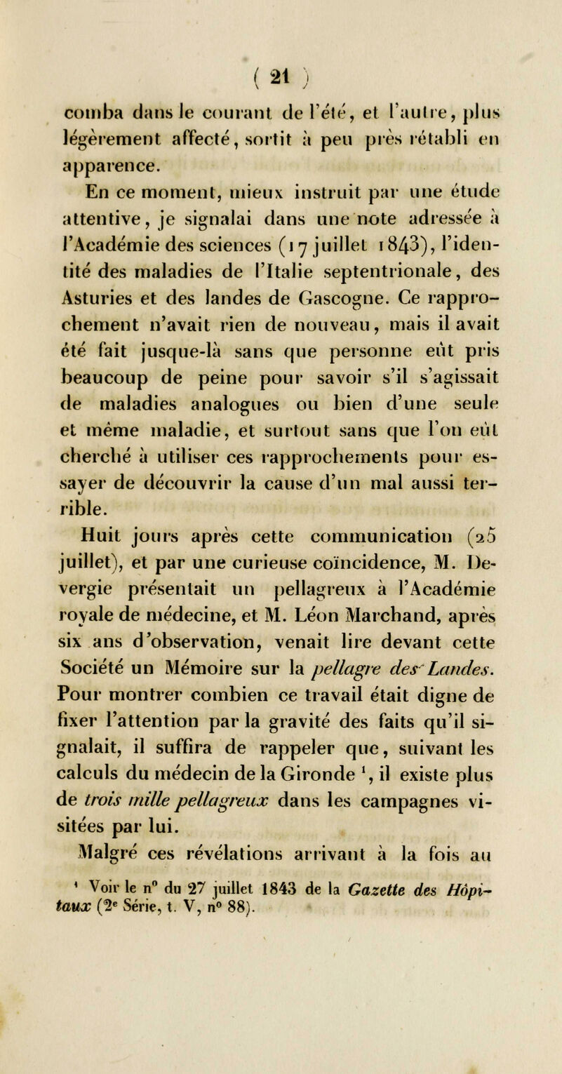 comba dans ie courant de l'été, et l'autre, plus légèrement affecté, sortit à peu près rétabli en apparence. En ce moment, mieux instruit par une étude attentive, je signalai dans une note adressée à l'Académie des sciences (i 7 juillet 1843), l'iden- tité des maladies de l'Italie septentrionale, des Asturies et des landes de Gascogne. Ce rappro- chement n'avait rien de nouveau, mais il avait été fait jusque-là sans que personne eut pris beaucoup de peine pour savoir s'il s'agissait de maladies analogues ou bien d'une seule et même maladie, et surtout sans que l'on eut cherché à utiliser ces rapprochements pour es- sayer de découvrir la cause d'un mal aussi ter- rible. Huit jours après cette communication (2 5 juillet), et par une curieuse coïncidence, M. l)e- vergie présentait un pellagreux à l'Académie royale de médecine, et M. Léon Marchand, après six ans d'observation, venait lire devant cette Société un Mémoire sur la pellagre dey Landes. Pour montrer combien ce travail était digne de fixer l'attention par la gravité des faits qu'il si- gnalait, il suffira de rappeler que, suivant les calculs du médecin de la Gironde !, il existe plus de trois mille pellagreux dans les campagnes vi- sitées par lui. Malgré ces révélations arrivant à la fois au 1 Voir le n° du 27 juillet 1843 de la Gazette des Hôpi- taux (2e Série, t. V, n° 88).
