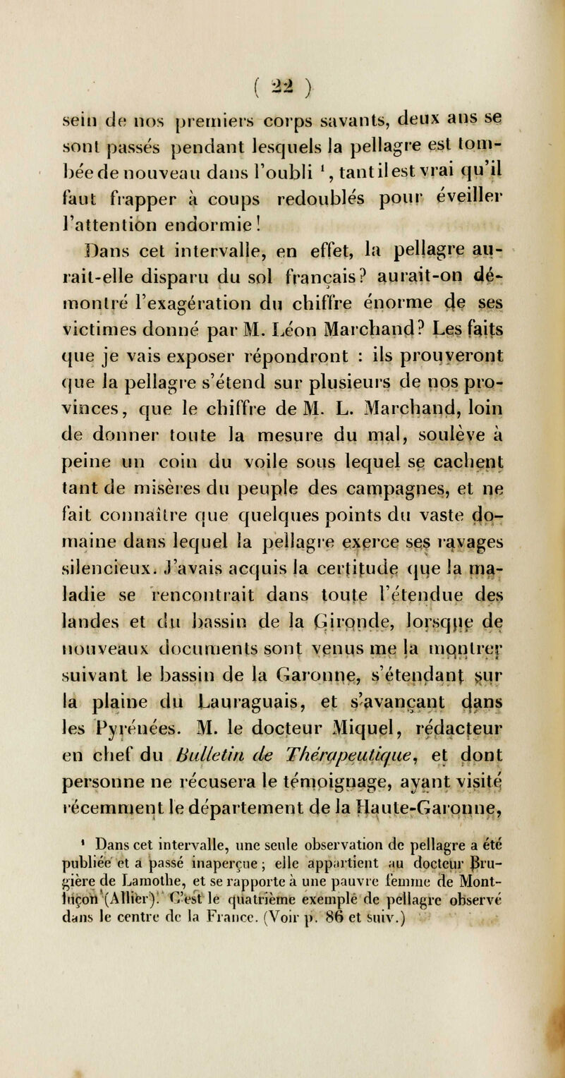 ( * ) sein de nos premiers corps savants, deux ans se sont passés pendant lesquels la pellagre est tom- bée de nouveau dans l'oubli ', tant il est vrai qu'il faut frapper à coups redoublés pour éveiller l'attention endormie! Dans cet intervalle, en effet, la pellagre au- rait-elle disparu du sol français? aurait-on dé- montré l'exagération du chiffre énorme ç}e ses victimes donné par M. Léon Marchand? Les faits que je vais exposer répondront : ils prouveront que la pellagre s'étend sur plusieurs de nos pro- vinces, que le chiffre de M. L. Marchand, loin de donner toute la mesure du mal, soulève à peine un coin du voile sous lequel se cachent tant de misères du peuple des campagnes, et ne fait connaître que quelques points du vaste do- maine dans lequel la pellagre exerce ses ravages silencieux. J'avais acquis la certitude que la ma- ladie se rencontrait dans toute l'étendue des landes et du bassin de la (Gironde, lorsque de nouveaux documents sont venus me la mqnlrer suivant le bassin de la Garonne, s'étendanj: sur la plaine du Lauraguais, et s'avançant dans les Pyrénées. M. le docteur Miquel, rédacteur en chef du Bulletin de Thérapeutique, et dont personne ne récusera le témoignage, ayant visité récemment le département de la Haute-Garonne, ' Dans cet intervalle, une seule observation de pellagre a été publiée et a passé inaperçue ; elle appartient au docteur ]3ru- gière de Lamothe, et se rapporte à une pauvre femme de Mont- luçon (Allier)! C'est le quatrième exemple de pellagre observé dans le centre de la France. (Voir p. 86 et suiv.)