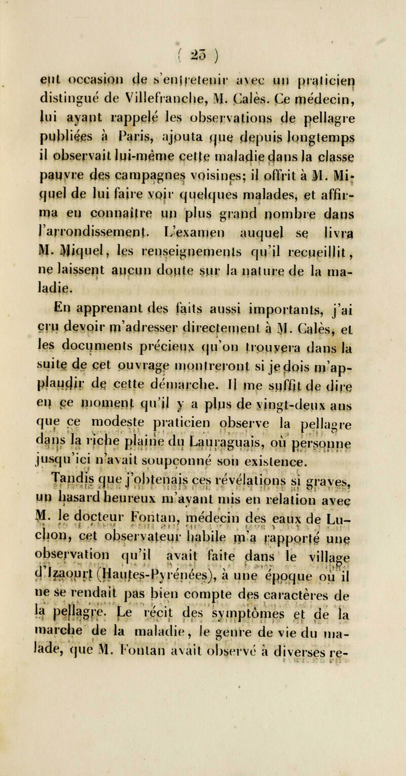 eut occasion de sentretenir avec un praticien distingué de Villefranche, M. Cales. Ce médecin, lui ayant rappelé les observations de pellagre publiées à Paris, ajputa que depuis longtemps il observait lui-même cette maladie dans Ja classe pauvre des campagnes voisines; il offrit à M. Mi- quel de lui faire voir quelques malades, et affir- ma en connaître un plus grand nombre dans l'arrondissement- L'examen auquel se livra M. JVJiquel, les renseignements qu'il recueillit, ne laissent aucun doute sur la nature de la ma- ladie. En apprenant des faits aussi importants, j'ai cru devoir m'adresser directement à M- Gales, et les documents précieux qu'on trouvera dans la suite de cet ouvrage montreront si jeolois m'ap- plauc)ir de cette démarche. Il me suffit de dire en. ce moment qu'il y a plus de vingt-deux ans que ce modeste praticien observe la pellagre dans la riche plaine du Lauraguais, où personne jusqu'ici n'avait soupçonné son existence. Tandis que j'obtenais ces révélations si graves, un hasard heureux m'ayant mis en relation avec M. le docteur Fontan, médecin des eaux de Lu- ion, cet observateur habile m'a rapporté une observation qu'il avait faite dans le village d'Izaourt (Hautes-Pyrénées), à une époque ou il ne se rendait pas bien compte des caractères de la pellagre. Le récit des symptômes et de la marche de la maladie, le genre de vie du ma- lade, que m. ronlan avait observé à diverses re-