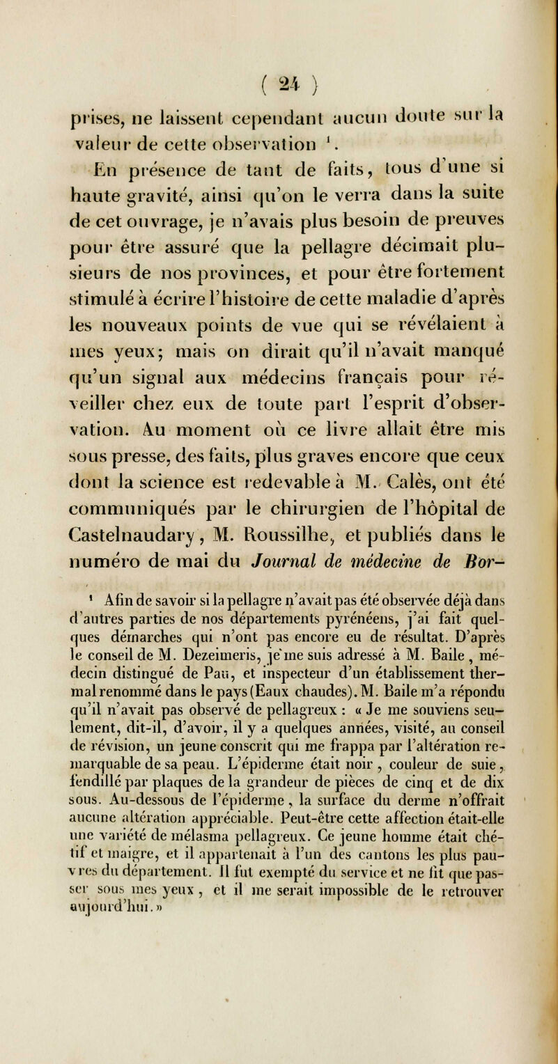 ( »} prises, ne laissent cependant aucun doute sur la valeur de cette observation '. En présence de tant de faits, tous d'une si haute gravité, ainsi qu'on le verra dans la suite de cet ouvrage, je n'avais plus besoin de preuves pour être assuré que la pellagre décimait plu- sieurs de nos provinces, et pour être fortement stimulé à écrire l'histoire de cette maladie d'après les nouveaux points de vue qui se révélaient à mes yeux; mais on dirait qu'il n'avait manqué qu'un signal aux médecins français pour ré- veiller chez eux de toute part l'esprit d'obser- vation. Au moment où ce livre allait être mis sous presse, des faits, pilus graves encore que ceux dont la science est redevable à M. Cales, ont été communiqués par le chirurgien de l'hôpital de Castelnaudary, M. Roussilhe, et publiés dans le numéro de mai du Journal de médecine de Bor- ! Afin de savoir si la pellagre n'avait pas été observée déjà dans d'autres parties de nos départements pyrénéens, j'ai fait quel- ques démarches qui n'ont pas encore eu de résultat. D'après le conseil de M. Dezeiineris, |eme suis adressé à M. Baile , mé- decin distingué de Pau, et inspecteur d'un établissement ther- mal renommé dans le pays (Eaux chaudes). M. Baile m'a répondu qu'il n'avait pas observé de pellagreux : « Je me souviens seu- lement, dit-il, d'avoir, il y a quelques années, visité, au conseil de révision, un jeune conscrit qui me frappa par l'altération re- marquable de sa peau. L'épiderme était noir , couleur de suie, fendillé par plaques de la grandeur de pièces de cinq et de dix sous. Au-dessous de l'épiderme, la surface du derme n'offrait aucune altération appréciable. Peut-être cette affection était-elle une variété de mélasma pellagreux. Ce jeune homme était ché- tif et maigre, et il appartenait à l'un des cantons les plus pau- vres du département. Jl fut exempté du service et ne lit que pas- ser sous mes yeux , et il me serait impossible de le retrouver aujourd'hui.»