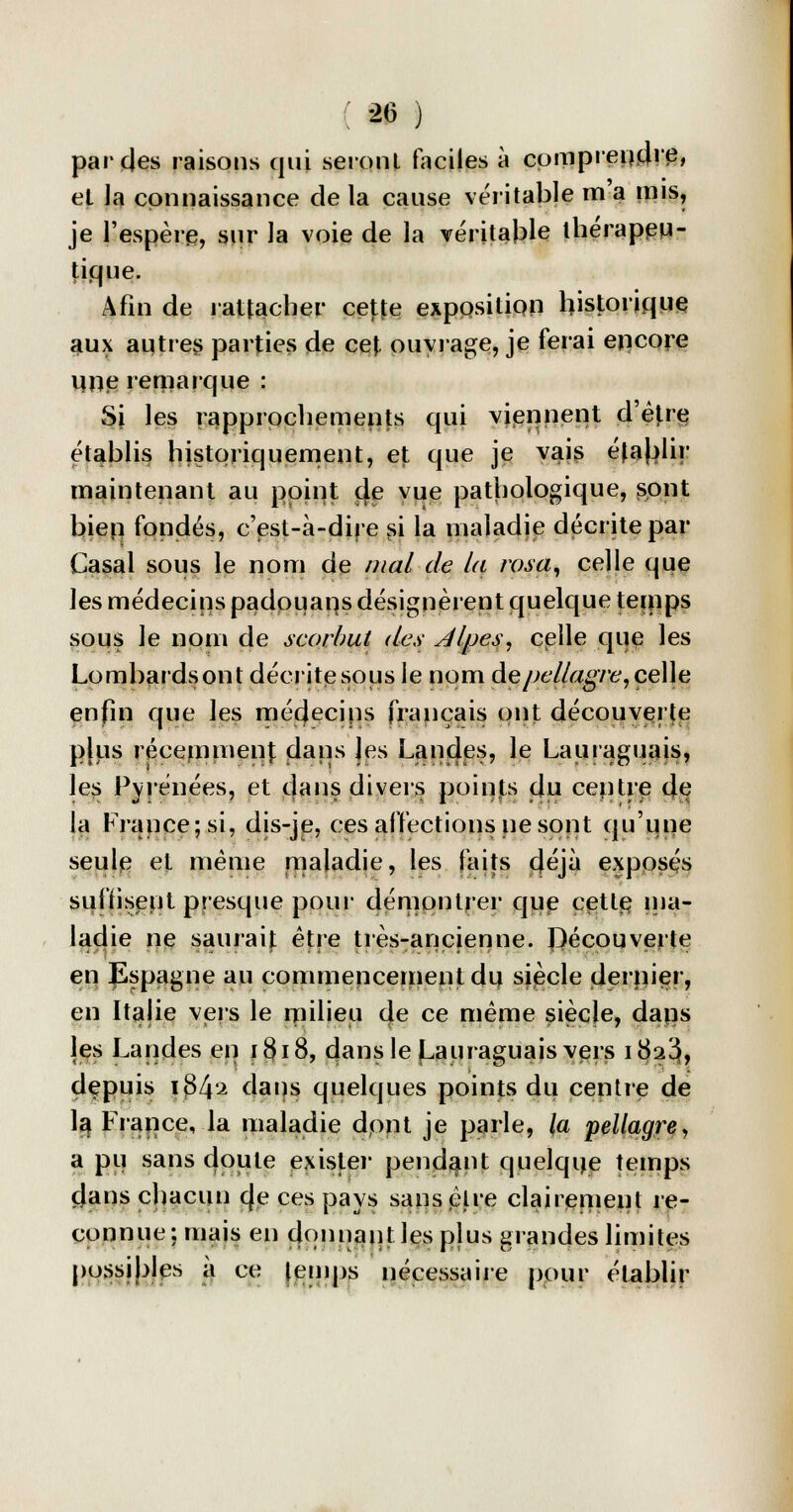 par des raisons qui seront faciles à comprendre, et la connaissance de la cause véritable m a mis, je l'espère, sur la voie de la véritable thérapeu- tique. Afin de rattacher cette expositipn historique aux autres parties de cet ouvrage, je ferai encore une remarque : Si les rapprochements qui viennent d'être établis historiquement, et que je vais éjaljlir maintenant au point (Je vue pathologique, sont bien fondés, c'est-à-dire si la maladie décrite par Casai sous le nom de mal de la rasa, celle que les médecins padoMans désignèrent quelque temps sous le nom de scorbut des Alpes, celle que les Lombardsont décrite sous le nom àe pellagre, celle enfin que les mécjecips français ont découverte pjus récemment; dans Jes Landes, le Lauraguais, les Pyrénées, et dans divers points du centre de la France; si, dis-je, ces affections ne sont qu'une seule et même maladie, les faits déjà exposés suffisent presque pour démontrer que cette, ma- ladie ne saurait être très-ancienne. Pécouverte en Espagne au commencement du siècle dernier, en Italie veis le milieu de ce même siècle, dans les Landes en 1818, dans le Lauraguais vers i3a3, depuis \$l\'± dans quelques points du centre de la France, la maladie dont je parle, la pellagre, a pu sans doute exister pendant quelque temps dans chacun c|e ces pays sans être clairement re- connue; mais en donnant les plus grandes limites possibles à ce temps nécessaire pour établir