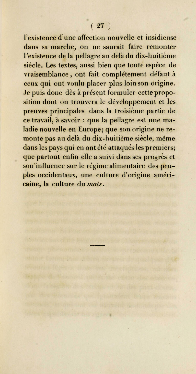 l'existence d'une affection nouvelle et insidieuse dans sa marche, on ne saurait faire remonter Fexistence de la pellagre au delà du dix-huitième siècle. Les textes, aussi bien que toute espèce de vraisemblance, ont fait complètement défaut à ceux qui ont voulu placer plus loin son origine. Je puis donc dès à présent formuler cette propo- sition dont on trouvera le développement et les preuves principales dans la troisième partie de ce travailla savoir : que la pellagre est une ma- ladie nouvelle en Europe; que son origine ne re- monte pas au delà du dix-huitième siècle, même dans les pays qui en ont été attaqués les premiers; que partout enfin elle a suivi dans ses progrès et son influence sur le régime alimentaire des peu- ples occidentaux, une culture d'origine améri- caine, la culture du maïs.