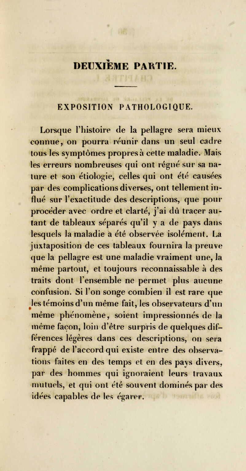 DEUXIEME PARTIE. EXPOSITION PATHOLOGIQUE. Lorsque l'histoire de la pellagre sera mieux connue, on pourra réunir dans un seul cadre tous les symptômes propres à cette maladie. Mais les erreurs nombreuses qui ont régné sur sa na- ture et son étiologie, celles qui ont été causées par des complications diverses, ont tellement in- flué sur l'exactitude des descriptions, que pour procéder avec ordre et clarté, j'ai dû tracer au- tant de tableaux séparés qu'il y a de pays dans lesquels la maladie à été observée isolément. La juxtaposition de ces tableaux fournira la preuve que la pellagre est une maladie vraiment une, la même partout, et toujours reconnaissable à des traits dont l'ensemble ne permet plus aucune confusion. Si l'on songe combien il est rare que les témoins d'un même fait, les observateurs d'un même phénomène, soient impressionnés de la même façon, loin d'être surpris de quelques dif- férences légères dans ces descriptions, on sera frappé de l'accord qui existe entre des observa- tions faites en des temps et en des pays divers, par des hommes qui ignoraient leurs travaux mutuels, et qui ont été souvent dominés par des idées capables de les égarer.