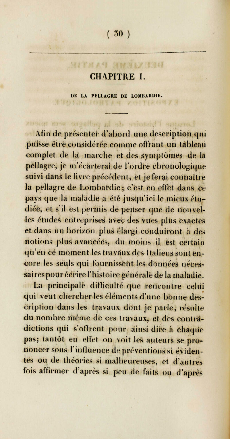 (50) CHAPITRE I. DE LA PELLAGRE DE LOMBARWE. Afin de présenter d'abord une description qui puisse être considérée comme offrant un tableau complet de la marche et des symptômes de la pellagre, je m'écarterai de l'ordre chronologique suivi dans le livre précédent, et je ferai connaître la pellagre de Lombardie ; c'est en effet dans ce pays que la maladie a été jusqu'ici le mieux étu- diée, et s'il est permis de pertser que de nouvel- les études entreprises avec des vues plus exactes et dans un horizon plus élargi conduiront à des notions plus avancées, du moins il est certain qu'en ce moment les travaux des Italiens sont en- core les seuls qui fournissent les données néces- saires pour écrire l'histoire générale de la maladie. La principale difficulté que rencontre celui qui veut chercher les éléments d'une bonne des- cription dans les travaux dont je parle, résulte du nombre même de ces travaux, et des contra- dictions qui s'offrent pour ainsi dire à chaque pas; tantôt en effet on voit les auteurs se pro- noncer sous l'influence de préventions si éviden- tes ou de théories si malheureuses, et d'autres fois affirmer d'après si peu de faits ou d'après