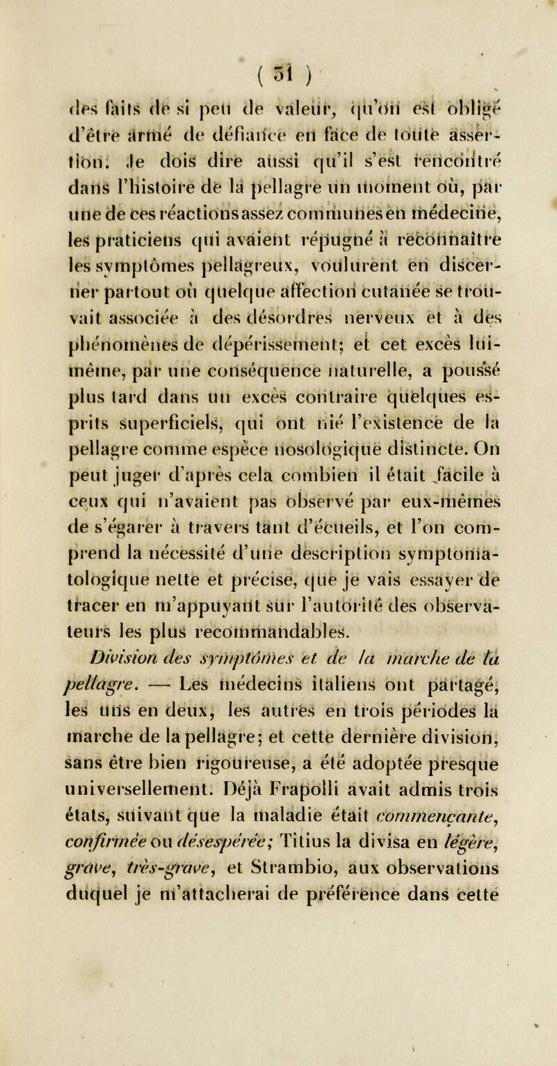 (si ) des faits de si poli de valeur, qu'oii est obligé d'elle armé de défiance eil face de toute asser- tion, .le dois dire aiissi qu'il s'est îencodtré dans l'histoire de la pellagre un moment où, par une de ces réactions assez communes en médecine, les praticiens qui avaient répugné à reconnaître les svmplômes pellagreux, voulurent en discer- ner partout où quelque affection cutanée se trou- vait associée à des désordres nerveux et à des phénomènes de dépérissement; et cet excès lùi- mème, par une conséquence naturelle, a poussé plus tard dans un excès contraire quelques es- prits superficiels, qui ont nié l'existence de la pellagre comme espèce nosologique distincte. On peut juger d'après cela combien il était .facile à ceux qui n'avaient pas observé par eux-mêmes de s'égarer à travers tant d'écileils, et l'on com- prend la nécessité d'une description symptoilia- tologique nette et précise, que je vais essayer de tracer en m'appuyant sur l'autorité des observa- teurs les plus recommandables. Division des symptômes et de la marche de la. pellagre. — Les médecins italiens ont partagé, les Uns en deux, les autres en trois périodes la marche de la pellagre; et cette dernière division, sans être bien rigoureuse, a été adoptée presque universellement. Déjà Frapolli avait admis trois états, suivant que la maladie était commençante, confirmée ou désespérée; Titius la divisa en légère, grave, très-grave, et Strambio, aux observations duquel je m'attacherai de préférence dans cette