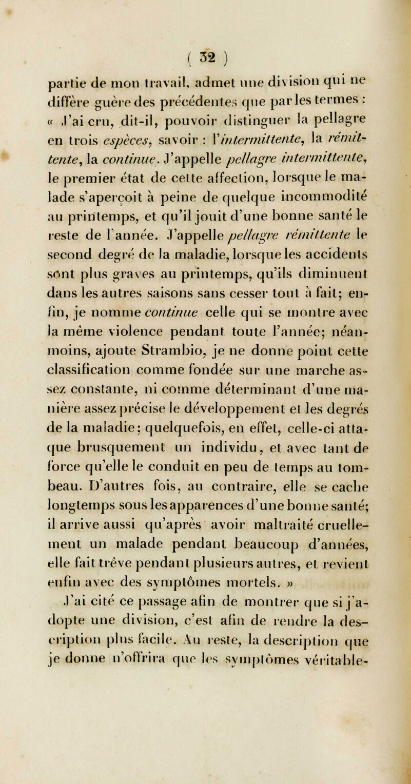 partie de mon travail, admet une division qui ne diffère guère des précédentes que parles termes : « J'ai cru, dit-il, pouvoir distinguer la pellagre en trois espèces, savoir : Xintermittente, la rémit- tente, la continue, J'appelle pellagre intermittente, le premier état de cette affection, lorsque le ma- lade s'aperçoit à peine de quelque incommodité au printemps, et qu'il jouit d'une bonne santé le reste de l'année. J'appelle pellagre rémittente le second degré de la maladie, lorsque les accidents sont plus graves au printemps, qu'ils diminuent dans les autres saisons sans cesser tout à fait; en- fin, je nomme continue celle qui se montre avec la même violence pendant toute l'année; néan- moins, ajoute Strambio, je ne donne point cette classification comme fondée sur une marche as- sez constante, ni comme déterminant d'une ma- nière assez précise le développement et les degrés de la maladie; quelquefois, en effet, celle-ci atta- que brusquement un individu, et avec tant de force qu'elle le conduit en peu de temps au tom- beau. D'autres fois, au contraire, elle se cache longtemps sous les apparences d'une bonne santé; il arrive aussi qu'après avoir maltraité cruelle- ment un malade pendant beaucoup d'années, elle fait trêve pendant plusieurs autres, et revient enfin avec des symptômes mortels. » J'ai cité ce passage afin de montrer que si j'a- dopte une division, c'est afin de rendre la des- cription plus facile. Au reste, la description que je donne n'offrira que les symptômes véritable-