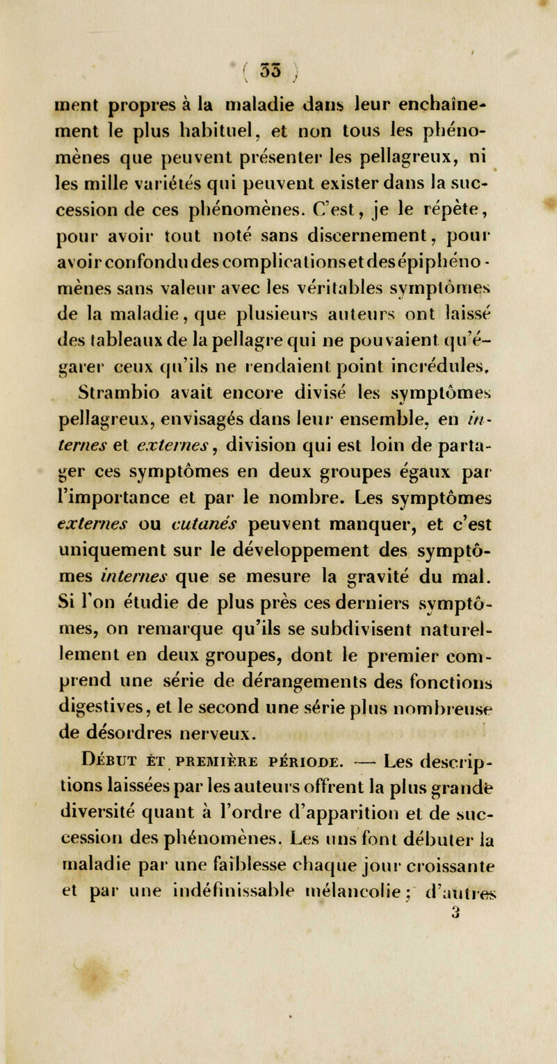 ment propres à la maladie dans leur enchaîne- ment le plus habituel, et non tous les phéno- mènes que peuvent présenter les pellagreux, ni les mille variétés qui peuvent exister dans la suc- cession de ces phénomènes. C'est, je le répète, pour avoir tout noté sans discernement, pour avoir confondu des complicationsetdesépiphéno- mènes sans valeur avec les véritables symptômes de la maladie, que plusieurs auteurs ont laissé des tableaux de la pellagre qui ne pouvaient qu'é- garer ceux qu'ils ne rendaient point incrédules, Strambio avait encore divisé les symptômes pellagreux, envisagés dans leur ensemble, en in- ternes et externes, division qui est loin de parta- ger ces symptômes en deux groupes égaux par l'importance et par le nombre. Les symptômes externes ou cutanés peuvent manquer, et c'est uniquement sur le développement des symptô- mes internes que se mesure la gravité du mal. Si Ton étudie de plus près ces derniers symptô- mes, on remarque qu'ils se subdivisent naturel- lement en deux groupes, dont le premier com- prend une série de dérangements des fonctions digestives, et le second une série plus nombreuse de désordres nerveux. Début et première période. — Les descrip- tions laissées par les auteurs offrent la plus grande diversité quant à l'ordre d'apparition et de suc- cession des phénomènes. Les uns font débuter la maladie par une faiblesse chaque jour croissante et par une indéfinissable mélancolie; d'autres 3