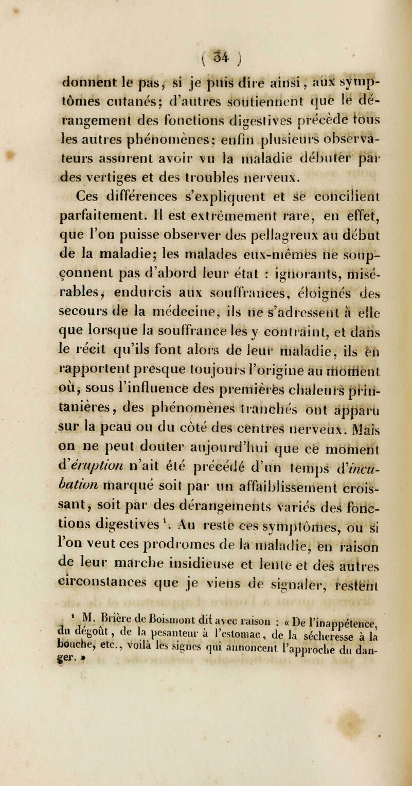 donnent le pas, si je puis dire ainsi, aux symp- tômes cutanés; d'autres soutiennent que le dé- rangement des fonctions dijzeslives précède tous les autres phénomènes; enfin plusieurs observa- teurs assurent avoir vu la maladie débuter par des vertiges et des troubles nerveux. Ces différences s'expliquent et se concilient parfaitement. Il est extrêmement rare, en effet, que l'on puisse observer des pellagreux au début de la maladie; les malades eux-mêmes ne soup- çonnent pas d'abord leur état : ignorants, misé- rables, endurcis aux souffrances, éloignés des secours de la médecine, ils ne s'adressent à elle que lorsque la souffrance les y contraint, et dans le récit qu'ils font alors de leur maladie, ils en rapportent presque toujours l'origine au moment où, sous l'influence des premières chaleurs prin- tanières, des phénomènes tranchés ont apparu sur la peau ou du côté des centres nerveux. Mais on ne peut douter aujourd'hui que ce moment d'éruption n'ait été précédé d'un temps d'incu- bation marqué soit par un affaiblissement crois- sant, soit par des dérangements variés des fonc- tions digestives1. Au reste ces symptômes, ou si Ton veut ces prodromes de la maladie, en raison de leur marche insidieuse et lenle et des autres circonstances que je viens de signaler, restent * M. Biière de Boisniontdit avec raison : « De l'inappétence, du debout, de la pesanteur à l'estomac, de la sécheresse à la fcoucne, etc., voila les signes qui annoncent l'approche du dan- ger. »