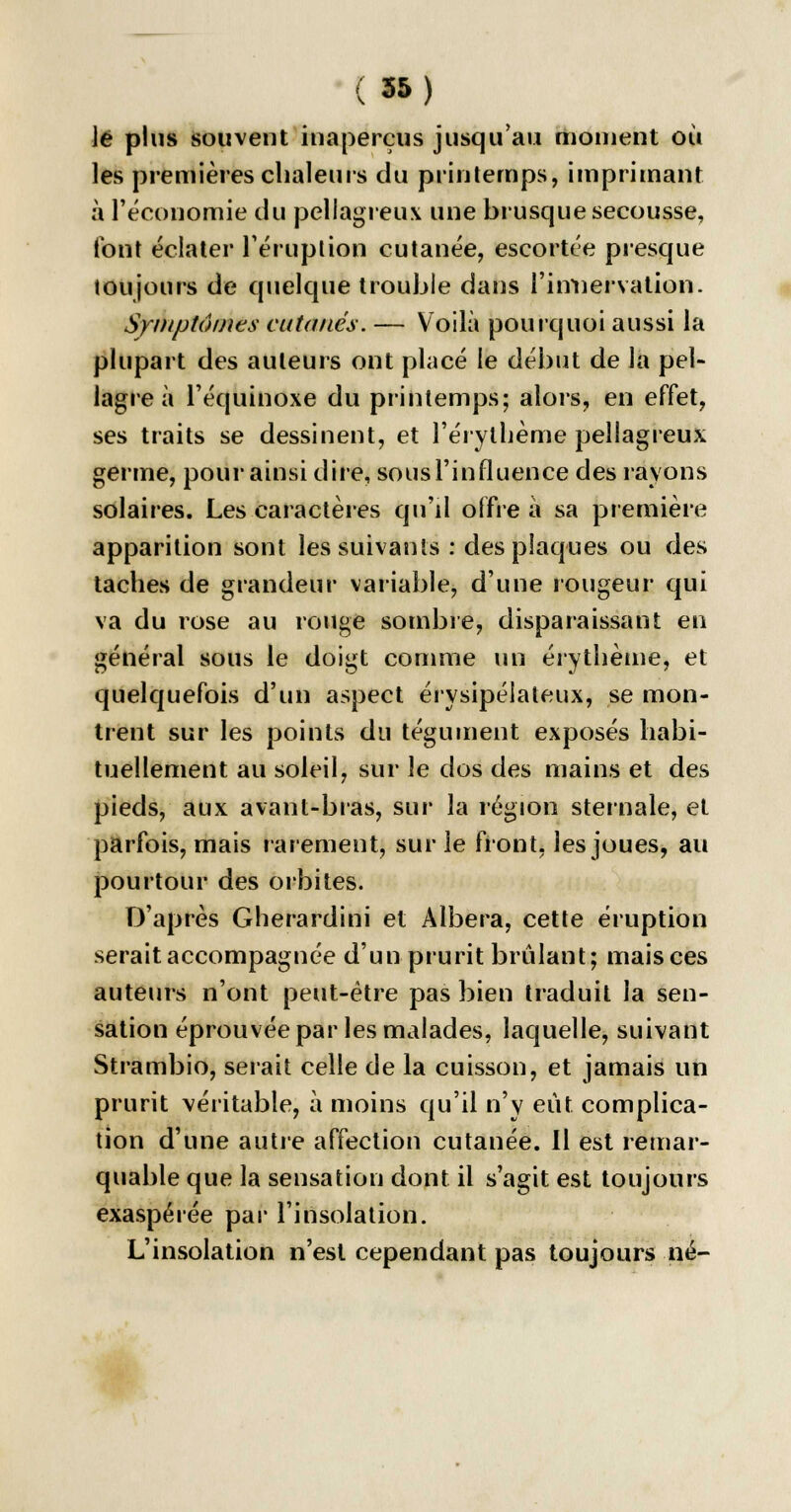 le plus souvent inaperçus jusqu'au moment où les premières chaleurs du printemps, imprimant à l'économie du pellagreux une brusque secousse, font éclater l'éruption cutanée, escortée presque toujours de quelque trouble dans l'itmervation. Symptômes cutanés. — Voilà pourquoi aussi la plupart des auteurs ont placé le début de la pel- lagre à l'équinoxe du printemps; alors, en effet, ses traits se dessinent, et l'érylhème pellagreux germe, pour ainsi dire, sous l'influence des rayons solaires. Les caractères qu'il offre à sa première apparition sont les suivants : des plaques ou des taches de grandeur variable, d'une rougeur qui va du rose au rouge sombre, disparaissant en général sous le doigt comme un érythème, et quelquefois d'un aspect érysipélateux, se mon- trent sur les points du tégument exposés habi- tuellement au soleil, sur le dos des mains et des pieds, aux avant-bras, sur la région sternale, et parfois, mais rarement, sur le front, les joues, au pourtour des orbites. D'après Gherardini et Albera, cette éruption serait accompagnée d'un prurit brûlant; mais ces auteurs n'ont peut-être pas bien traduit la sen- sation éprouvée par les malades, laquelle, suivant Strambio, serait celle de la cuisson, et jamais un prurit véritable, à moins qu'il n'y eût complica- tion d'une autre affection cutanée. Il est remar- quable que la sensation dont il s'agit est toujours exaspérée par l'insolation. L'insolation n'est cependant pas toujours né-