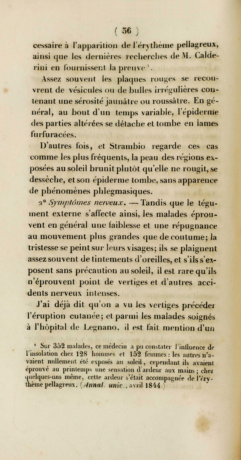 cessaire à l'apparition de l'érythème pellagreux, ainsi que les dernières recherches de M. Calde- rini en fournissent la preuve'. Assez souvent les plaques rouges se recou- vrent de vésicules ou de bulles irrégulières cou- tenant une sérosité jaunâtre ou roussâtre. En gé- néral, au bout d'un temps variable, l'épidémie des parties altérées se détache et tombe en lames furfu racées. D'autres fois, et Strambio regarde ces cas comme les plus fréquents, la peau des régions ex- posées au soleil brunit plutôt qu'elle ne rougit, se dessèche, et son épiderme tombe, sans apparence de phénomènes phlegmasiques. a0 Symptômes nerveux. — Tandis que le tégu- ment externe s'affecte ainsi, les malades éprou- vent en général une faiblesse et une répugnance au mouvement plus grandes que de coutume; la tristesse se peint sur leurs visages; ils se plaignent assez souvent de tintements d'oreilles, et s'ils s'ex- posent sans précaution au soleil, il est rare qu'ils n'éprouvent point de vertiges et d'autres acci- dents nerveux intenses. J'ai déjà dit qu'on a vu les vertiges précéder l'éruption cutanée; et parmi les malades soignés à l'hôpital de Legnano. il est fait mention d'un 1 Sur 352 malades, ce médecin a pu constater l'influence de l'insolation chez 128 hommes et 152 femmes: les autres n'a- vaient nullement été exposés au soleil, cependant ils avaient éprouvé au printemps une sensation d'ardeur aux mains ; chez tiuclques-uns même, cette ardeur s'était accompagnée de l'érv- thème pellagreux. {Annal, unir., avril 1844>