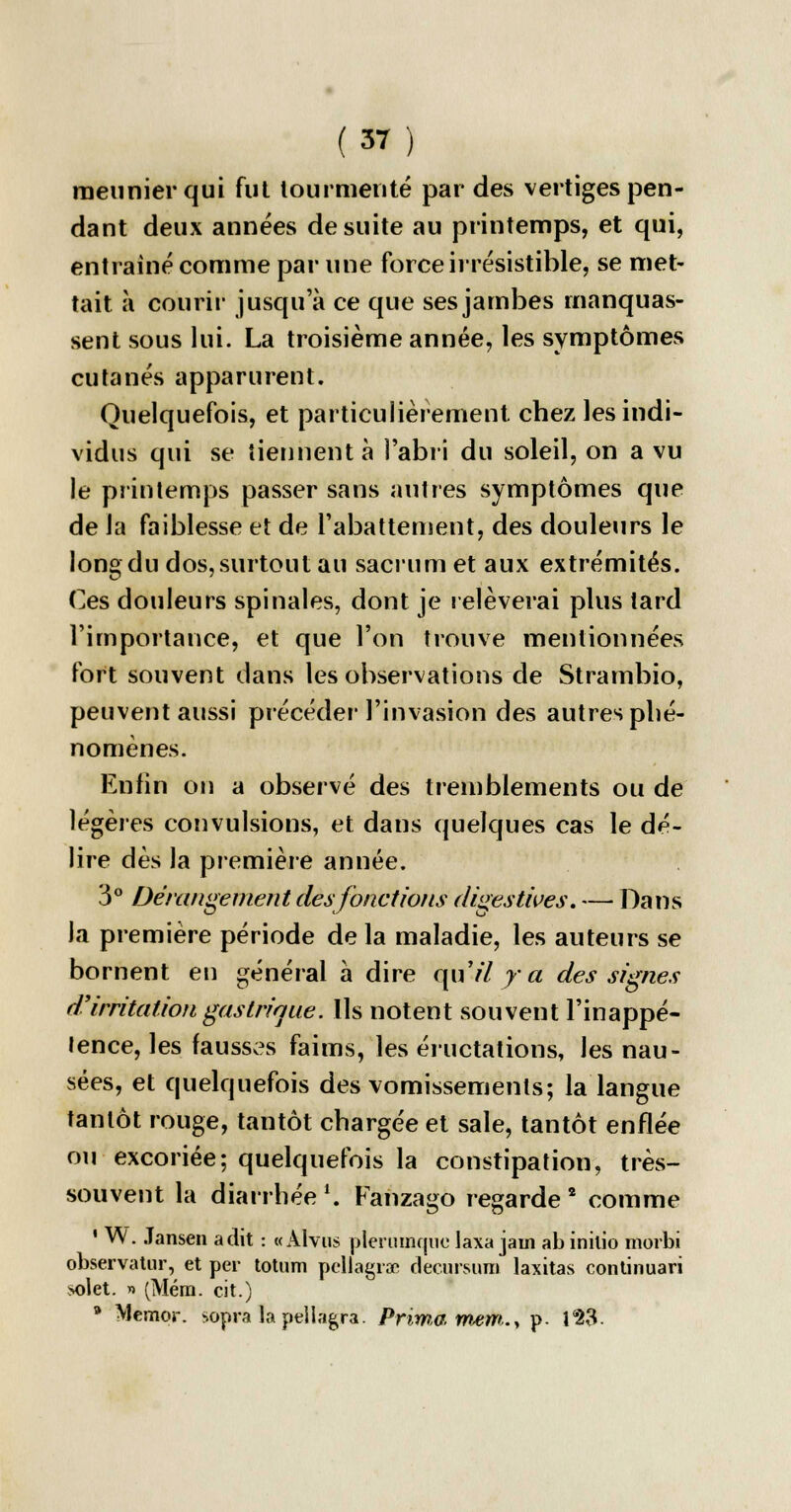 meunier qui fut tourmenté par des vertiges pen- dant deux années de suite au printemps, et qui, entraîné comme par une force irrésistible, se met- tait à courir jusqu'à ce que ses jambes manquas- sent sous lui. La troisième année, les symptômes cutanés apparurent. Quelquefois, et particulièrement chez les indi- vidus qui se tiennent à î'abri du soleil, on a vu le printemps passer sans autres symptômes que de la faiblesse et de rabattement, des douleurs le long du dos, surtout au sacrum et aux extrémités. Ces douleurs spinales, dont je relèverai plus tard l'importance, et que l'on trouve mentionnées fort souvent dans les observations de Strambio, peuvent aussi précéder l'invasion des autres phé- nomènes. Enfin on a observé des tremblements ou de légères convulsions, et dans quelques cas le dé- lire dès la première année. 3° Dérangement des fonctions diçestives. — Dans la première période de la maladie, les auteurs se bornent en général à dire qu'il y a des signes d'irritation gastrique. Us notent souvent l'inappé- tence, les fausses faims, les éructations, les nau- sées, et quelquefois des vomissements; la langue tantôt rouge, tantôt chargée et sale, tantôt enflée ou excoriée; quelquefois la constipation, très- souvent la diarrhée \ Fanzago regarde 2 comme ' W. Jansen a dit : « Alvus plerumque laxa jam ab inilio morbi observatur, et per totum pcllagra? decursum laxitas continuari >olet. » (Méra. cit.) 9 Méraor. sopra lapeiiagra. Prima mem.y p- T23-