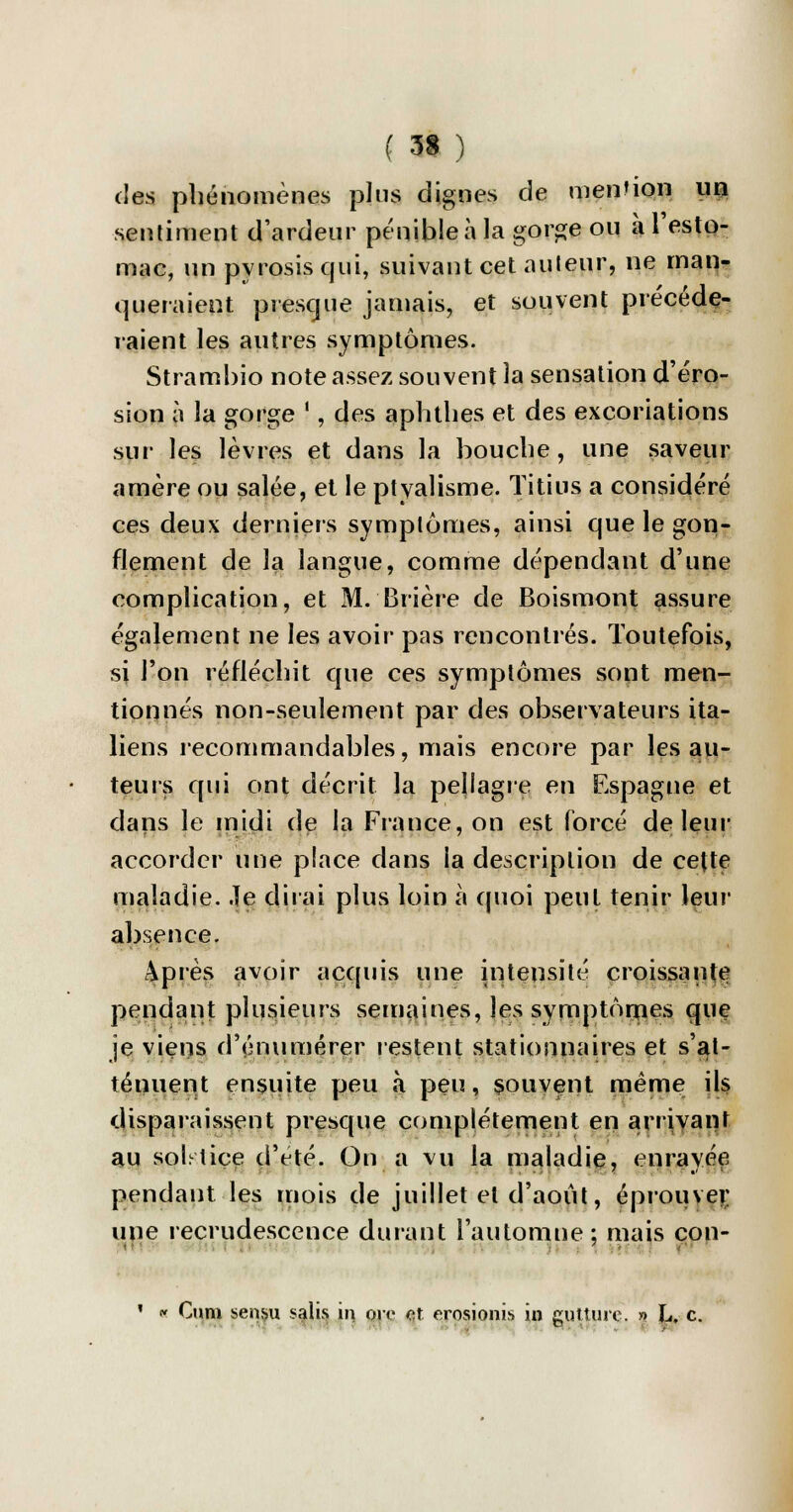 des phénomènes pins dignes de mention un sentiment d'ardeur pénible à la gorge ou à l'esto- mac, un pyrosis qui, suivant cet auteur, ne man- queraient presque jamais, et souvent précéde- raient les autres symptômes. Stramhio note assez souvent la sensation d'éro- sion à la gorge ', des aphthes et des excoriations sur les lèvres et dans la bouche, une saveur amère ou salée, et le ptvalisme. Titius a considéré ces deux derniers symptômes, ainsi que le gon- flement de la langue, comme dépendant d'une complication, et M. Brière de Boismont assure également ne les avoir pas rencontrés. Toutefois, si l'on réfléchit que ces symptômes sont men- tionnés non-seulement par des observateurs ita- liens recommandables, mais encore par les au- teurs qui ont décrit la pejlagie en Espagne et dans le midi de la France, on est forcé de leur accorder une place dans la description de cette maladie. Je dirai plus loin à quoi peut tenir leur absence. après avoir acquis une intensité croissante pendant plusieurs semaines, les symptômes que je viens d'énumérer restent stationnaires et s'at- ténuent ensuite peu à peu, souvent même ils disparaissent presque complètement en arrivant au solstice d'été. On a vu la maladie, enrayée pendant les mois de juillet et d'août, éprouver une recrudescence durant l'automne: mais con- ' « Cuni sensu salis m oie et erosionis in gutture. » L, c.