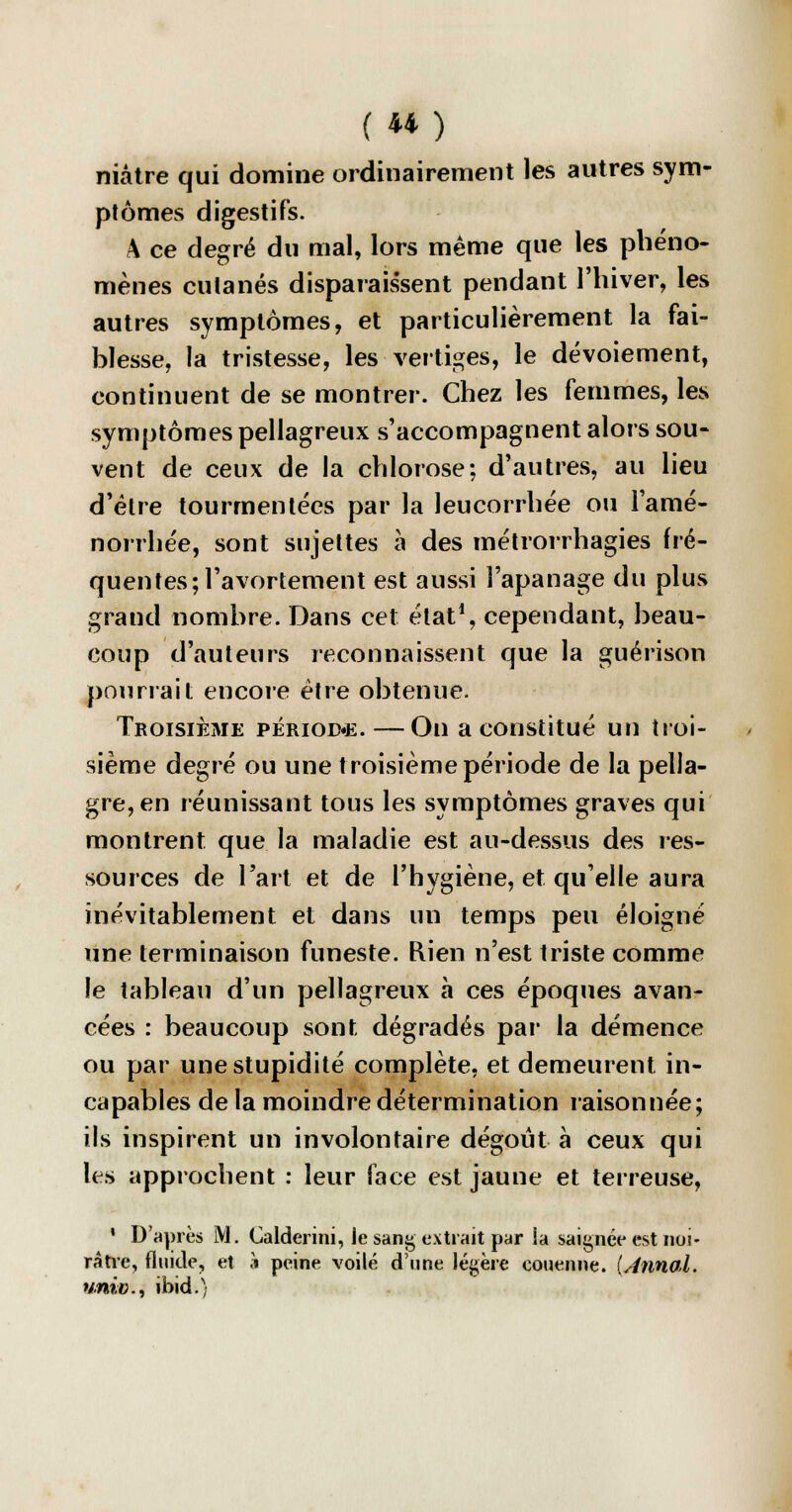 niâtre qui domine ordinairement les autres sym- ptômes digestifs. A ce degré du mal, lors même que les phéno- mènes cutanés disparaissent pendant l'hiver, les autres symptômes, et particulièrement la fai- blesse, la tristesse, les vertiges, le dévoiement, continuent de se montrer. Chez les femmes, les symptômes pellagreux s'accompagnent alors sou- vent de ceux de la chlorose; d'autres, au lieu d'être tourmentées par la leucorrhée ou l'amé- norrhée, sont sujettes à des métrorrhagies fré- quentes; l'avortement est aussi l'apanage du plus grand nombre. Dans cet état1, cependant, beau- coup d'auteurs reconnaissent que la guérison pourrait encore être obtenue. Troisième période. —On a constitué un troi- sième degré ou une troisième période de la pella- gre, en réunissant tous les symptômes graves qui montrent que la maladie est au-dessus des res- sources de l'art et de l'hygiène, et qu'elle aura inévitablement et dans un temps peu éloigné une terminaison funeste. Rien n'est triste comme le tableau d'un pellagreux à ces époques avan- cées : beaucoup sont, dégradés par la démence ou par une stupidité complète, et demeurent in- capables de la moindre détermination raisonnée; ils inspirent un involontaire dégoût à ceux qui les approchent : leur face est jaune et terreuse, ' D'après M. Calderini, le sang extrait par !a saignée est noi- râtre, fluide, et à peine voilé d'une légère couenne. {Annal. «me., ibid.)