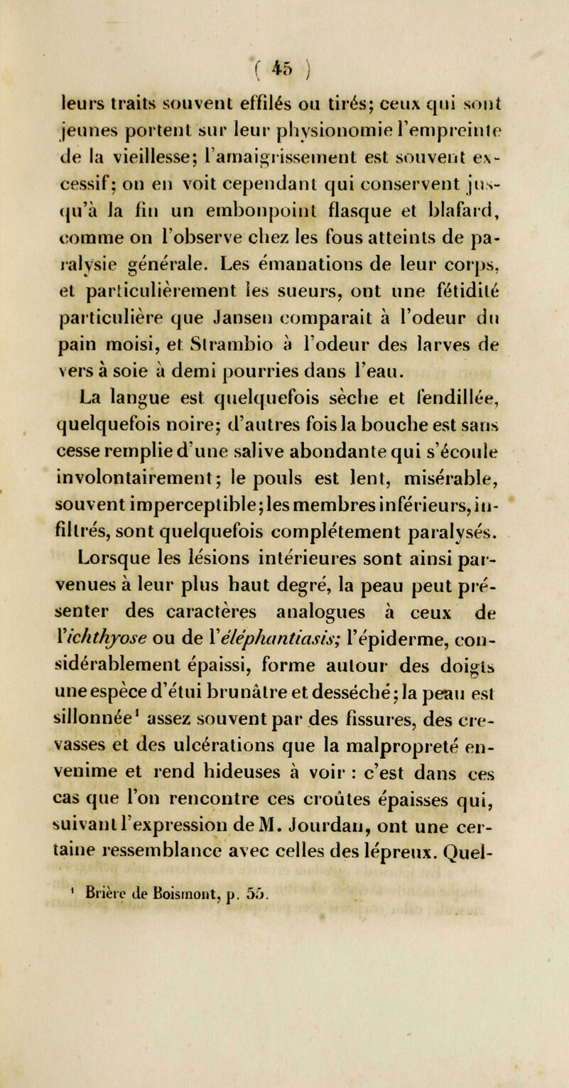 leurs traits souvent effilés ou tirés; ceux qui sont jeunes portent sur leur physionomie l'empreinte de la vieillesse; l'amaigrissement est souvent ex- cessif; on en voit cependant qui conservent jus- qu'à la lin un embonpoint flasque et blafard, comme on l'observe chez les fous atteints de pa- ralysie générale. Les émanations de leur corps, et particulièrement les sueurs, ont une fétidité particulière que Jansen comparait à l'odeur du pain moisi, et Strambio à l'odeur des larves de vers à soie à demi pourries dans l'eau. La langue est quelquefois sèche et fendillée, quelquefois noire; d'autres fois la bouche est sans cesse remplie d'une salive abondante qui s'écoule involontairement; le pouls est lent, misérable, souvent imperceptible;les membres inférieurs, in- filtrés, sont quelquefois complètement paralysés. Lorsque les lésions intérieures sont ainsi par- venues à leur plus haut degré, la peau peut pré- senter des caractères analogues à ceux de Xichthyose ou de X éléphantiasis; l'épidémie, con- sidérablement épaissi, forme autour des doigts une espèce d'étui brunâtre et desséché; la peau est sillonnée1 assez souvent par des fissures, des cre- vasses et des ulcérations que la malpropreté en- venime et rend hideuses à voir : c'est dans ces cas que l'on rencontre ces croûtes épaisses qui, suivant l'expression de M. Jourdan, ont une cer- taine ressemblance avec celles des lépreux. Quei- 1 Brièrc de Boismont, p. 55.