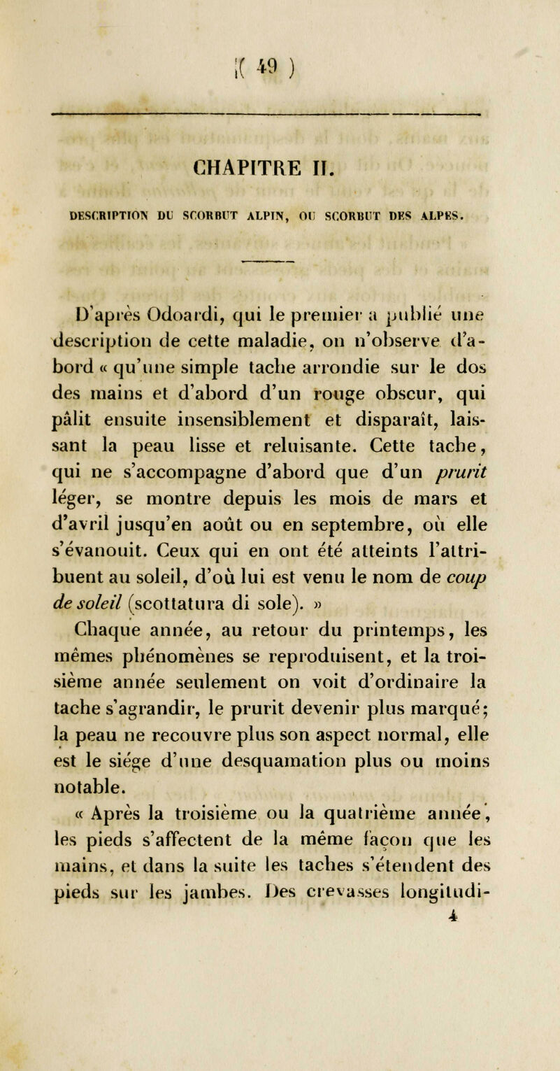 CHAPITRE II. DESCRIPTION DU SCORBUT ALPIN, 01! SCORBUT DES ALPES. D'après Odoardi, qui le premier a publié une description de cette maladie, on n'observe d'a- bord « qu'une simple tache arrondie sur le dos des mains et d'abord d'un rouge obscur, qui pâlit ensuite insensiblement et disparaît, lais- sant la peau lisse et reluisante. Cette tache, qui ne s'accompagne d'abord que d'un prurit léger, se montre depuis les mois de mars et d'avril jusqu'en août ou en septembre, où elle s'évanouit. Ceux qui en ont été atteints l'attri- buent au soleil, d'où lui est venu le nom de coup de soleil (scottatura di sole). » Chaque année, au retour du printemps, les mêmes phénomènes se reproduisent, et la troi- sième année seulement on voit d'ordinaire la tache s'agrandir, le prurit devenir plus marqué; la peau ne recouvre plus son aspect normal, elle est le siège d'une desquamation plus ou moins notable. « Après la troisième ou la quatrième année, les pieds s'affectent de la même façon que les mains, et dans la suite les taches s'étendent des pieds sur les jambes. Des crevasses longiludi- 4
