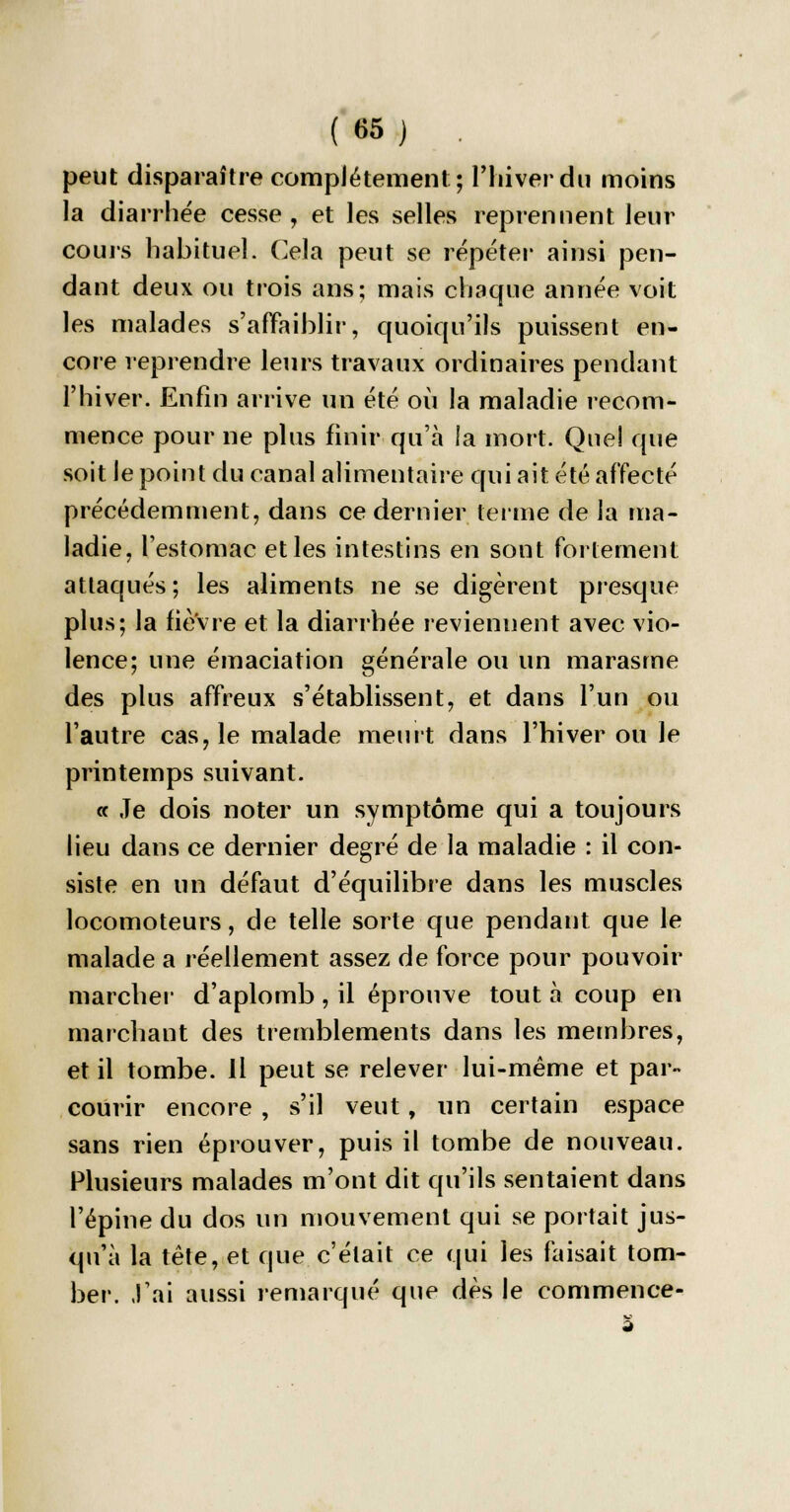 peut disparaître complètement; l'hiver du moins la diarrhée cesse, et les selles reprennent leur cours habituel. Cela peut se répéter ainsi pen- dant deux ou trois ans; mais chaque année voit les malades s'affaiblir, quoiqu'ils puissent en- core reprendre leurs travaux ordinaires pendant l'hiver. Enfin arrive un été où la maladie recom- mence pour ne plus finir qu'à la mort. Quel que soit le point du canal alimentaire qui ait été affecté précédemment, dans ce dernier ferme de la ma- ladie, l'estomac et les intestins en sont fortement attaqués; les aliments ne se digèrent presque plus; la fièvre et la diarrhée reviennent avec vio- lence; une émaciation générale ou un marasme des plus affreux s'établissent, et dans l'un ou l'autre cas, le malade meurt dans l'hiver ou le printemps suivant. « Je dois noter un symptôme qui a toujours lieu dans ce dernier degré de la maladie : il con- siste en un défaut d'équilibre dans les muscles locomoteurs, de telle sorte que pendant que le malade a réellement assez de force pour pouvoir marcher d'aplomb , il éprouve tout à coup en marchant des tremblements dans les membres, et il tombe. Il peut se relever lui-même et par- courir encore , s'il veut, un certain espace sans rien éprouver, puis il tombe de nouveau. Plusieurs malades m'ont dit qu'ils sentaient dans l'épine du dos un mouvement qui se portait jus- qu'à la tête, et que c'était ce qui les faisait tom- ber. J'ai aussi remarqué que dès le commence-