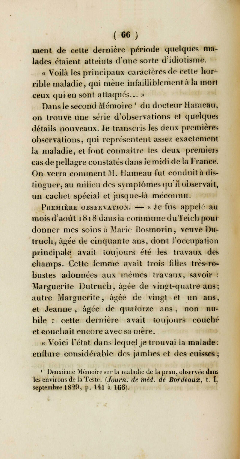 ment de celte dernière période quelques ma- lades étaient atteints d'une sorte d'idiotisme. « Voilà les principaux caractères de cette hor- rible maladie, qui mène infailliblement à la mort ceux qui en sont attaqués... » Dans le second Mémoire ' du docteur Hameau, on trouve une série d'observations et quelques détails nouveaux. Je transcris les deux premières observations, qui représentent assez exactement la maladie, et font connaître les deux premiers cas de pellagre constatés dans le midi de la France. On verra comment M. Hameau fut conduit à dis- tinguer, au milieu des symptômes qu'il observait, un cachet spécial et jusque-là méconnu. Première observation. — « Je fus appelé au mois d'août 1818 dans la commune duTeicb pour donner mes soins à Marie Bosmorin , veuve Du- truch, âgée de cinquante ans, dont l'occupation principale avait toujours été les travaux des champs. Cette femme avait trois iiiies très-ro- bustes adonnées aux mêmes travaux, savoir : Marguerite Dulruch, âgée de vingt-quatre ans: autre Marguerite, âgée de vingt et un ans, et Jeanne , âgée de quatorze ans, non nu- bile : cette dernière avait toujours couché et couchait encore avec sa mère. « Voici l'état dans lequel je trouvai la malade : enflure considérable des jambes et des cuisses ; ' Deuxième Mémoire sur la maladie de la peau, observée dans tes environs de la Teste. {Journ. demèd. de Bordeaux, t. I, septembre 1829, p. 141 à 166).