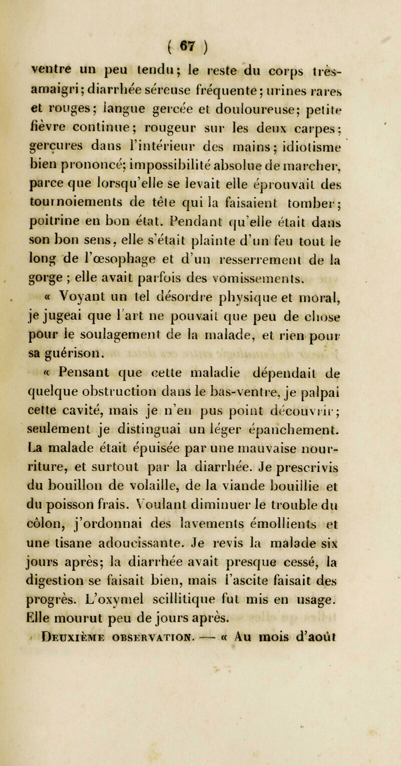 ventre un peu tendu; le reste du corps très- amaigri ; diarrhée séreuse fréquente ; urines rares et rouges; langue gercée et douloureuse; petite fièvre continue; rougeur sur les deux carpes; gerçures dans l'intérieur des mains; idiotisme bien prononcé; impossibilité absolue de marcher, parce que lorsqu'elle se levait elle éprouvait des tournoiements de tête qui la faisaient tomber; poitrine en bon état. Pendant qu'elle était dans son bon sens, elle s'était plainte d'un feu tout le long de l'œsophage et d'un resserrement de la gorge ; elle avait parfois des vomissements. « Voyant un tel désordre physique et moral, je jugeai que l'art ne pouvait que peu de chose pour le soulagement de la malade, et rien-pour sa guérison. « Pensant que cette maladie dépendait de quelque obstruction dans le bas-ventre, je palpai cette cavité, mais je n'en pus point découvrir; seulement je distinguai un léger épanchement. La malade était épuisée par une mauvaise nour- riture, et surtout par la diarrhée. Je prescrivis du bouillon de volaille, de la viande bouiilie et du poisson frais. Voulant diminuer le trouble du côlon, j'ordonnai des lavements émollients et une tisane adoucissante. Je revis la malade six jours après; la diarrhée avait presque cessé, la digestion se faisait bien, mais i'ascite faisait des progrès. L'oxymel scillitique fut mis en usage. FJle mourut peu de jours après. Deuxième observation. — « Au mois d'août