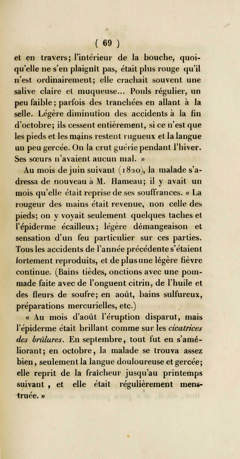 et en travers; l'intérieur de la bouche, quoi- qu'elle ne s'en plaignît pas, était plus rouge qu'il n'est ordinairement; elle crachait souvent une salive claire et muqueuse... Pouls régulier, un peu faible ; parfois des tranchées en allant à la selle. Légère diminution des accidents à la fin d'octobre; ils cessent entièrement, si ce n'est que les pieds et les mains restent rugueux et la langue un peu gercée. On la crut guérie pendant l'hiver. Ses sœurs n'avaient aucun mal. » Au mois de juin suivant (1820), la malade s'a- dressa de nouveau à M. Hameau; il y avait un mois qu'elle était reprise de ses souffrances. « La rougeur des mains était revenue, non celle des pieds; on y voyait seulement quelques taches et F épidémie écailleux; légère démangeaison et sensation d'un feu particulier sur ces parties. Tous les accidents de l'année précédente s'étaient fortement reproduits, et de plus une légère fièvre continue. (Bains tièdes, onctions avec une pom- made faite avec de l'onguent citrin, de l'huile et des fleurs de soufre; en août, bains sulfureux, préparations mercurielles, etc.) « Au mois d'août l'éruption disparut, mais l'épiderme était brillant comme sur les cicatrices des brûlures. En septembre, tout fut en s'amé- liorant; en octobre, la malade se trouva assez bien, seulement la langue douloureuse et gercée; elle reprit de la fraîcheur jusqu'au printemps suivant , et elle était régulièrement mens- truée. »