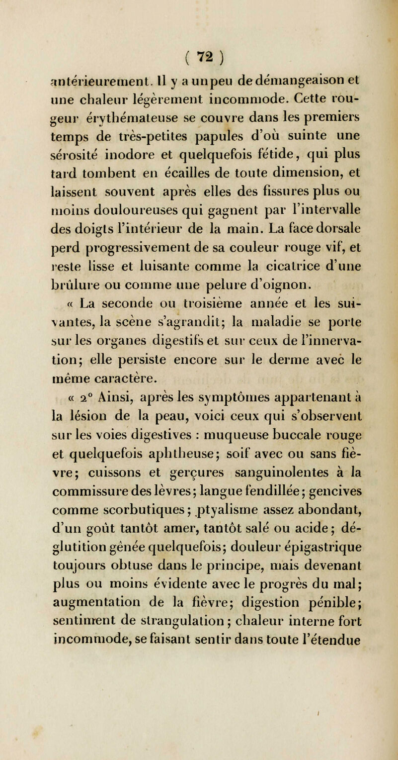 antérieurement. Il y a un peu de démangeaison et une chaleur légèrement incommode. Cette rou- geur érythémateuse se couvre dans les premiers temps de très-petites papules d'où suinte une sérosité inodore et quelquefois fétide, qui plus tard tombent en écailles de toute dimension, et laissent souvent après elles des fissures plus ou moins douloureuses qui gagnent par l'intervalle des doigts l'intérieur de la main. La face dorsale perd progressivement de sa couleur rouge vif, et reste lisse et luisante comme la cicatrice d'une brûlure ou comme une pelure d'oignon. « La seconde ou troisième année et les sui- vantes, la scène s'agrandit; la maladie se porte sur les organes digestifs et sur ceux de l'innerva- tion; elle persiste encore sur le derme avec le même caractère. « a0 Ainsi, après les symptômes appartenant à la lésion de la peau, voici ceux qui s'observent sur les voies digestives : muqueuse buccale rouge et quelquefois aphtbeuse; soif avec ou sans fiè- vre; cuissons et gerçures sanguinolentes à la commissure des lèvres; langue fendillée ; gencives comme scorbutiques; ptyalisme assez abondant, d'un goût tantôt amer, tantôt salé ou acide; dé- glutition gênée quelquefois; douleur épigastrique toujours obtuse dans le principe, mais devenant plus ou moins évidente avec le progrès du mal; augmentation de la fièvre; digestion pénible; sentiment de strangulation ; chaleur interne fort incommode, se faisant sentir dans toute l'étendue