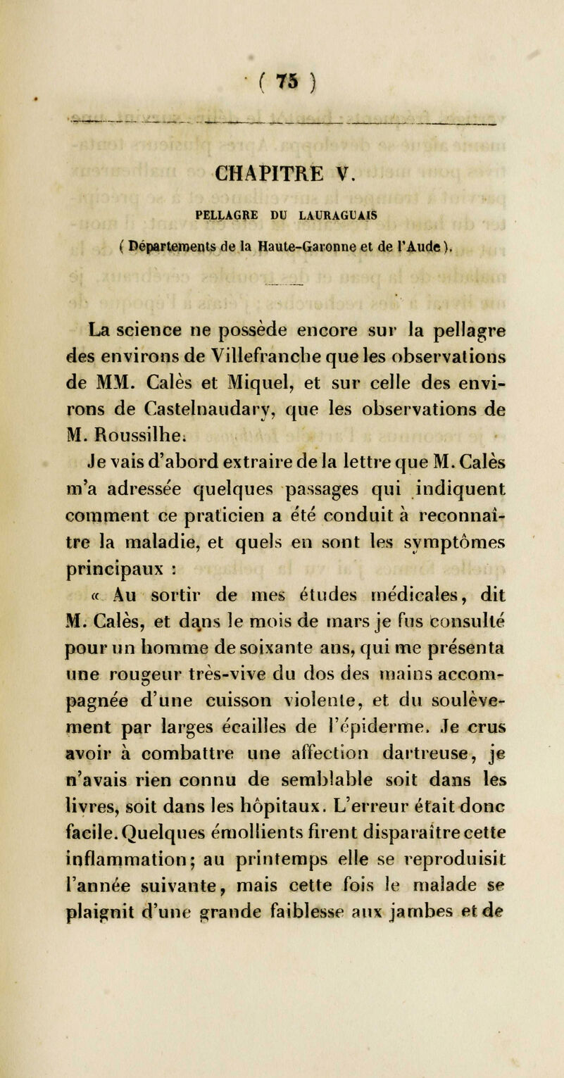 CHAPITRE V. PELLAGRE DU LAURAGLAIS ( Départements de la Haute-Garonne et de l'Aude). La science ne possède encore sur la pellagre des environs de Villefrancbe que les observations de MM. Calés et Miquel, et sur celle des envi- rons de Castelnaudary, que les observations de M. Roussilhe; Je vais d'abord extraire de la lettre que M. Cales m'a adressée quelques passages qui indiquent comment ce praticien a été conduit à reconnaî- tre la maladie, et quels en sont les symptômes principaux : « Au sortir de mes études médicales, dit M. Cales, et dans le mois de mars je fus consulté pour un homme de soixante ans, qui me présenta une rougeur très-vive du dos des mains accom- pagnée d'une cuisson violente, et du soulève- ment par larges écailles de l'épidémie. Je crus avoir à combattre une affection dartreuse, je n'avais rien connu de semblable soit dans les livres, soit dans les hôpitaux. L'erreur était donc facile. Quelques émollients firent disparaître cette inflammation; au printemps elle se reproduisit l'année suivante, mais cette fois le malade se plaignit d'une grande faiblesse aux jambes et de