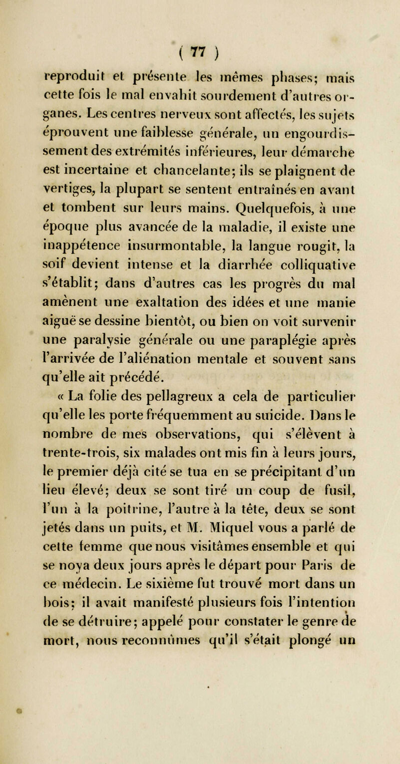 reproduit et présente les mêmes phases; mais cette fois le mal envahit sourdement d'autres or- ganes. Les centres nerveux sont affectés, les sujets éprouvent une faiblesse générale, un engourdis- sement des extrémités inférieures, leur démarche est incertaine et chancelante; ils se plaignent de vertiges, la plupart se sentent entraînés en avant et tombent sur leurs mains. Quelquefois, à une époque plus avancée de la maladie, il existe une inappétence insurmontable, la langue rougit, la soif devient intense et la diarrhée colliquative s'établit; dans d'autres cas les progrès du mal amènent une exaltation des idées et une manie aiguë se dessine bientôt, ou bien on voit survenir une paralysie générale ou une paraplégie après l'arrivée de l'aliénation mentale et souvent sans qu'elle ait précédé. « La folie des pellagreux a cela de particulier qu'elle les porte fréquemment au suicide. Dans le nombre de mes observations, qui s'élèvent à trente-trois, six malades ont mis fin à leurs jours, le premier déjà cité se tua en se précipitant d'un lieu élevé; deux se sont tiré un coup de fusil, l'un à la poitrine, l'autre à la tête, deux se sont jetés dans un puits, et M. Miquel vous a parlé de cette femme que nous visitâmes ensemble et qui se noya deux jours après le départ pour Paris de ce médecin. Le sixième fut trouvé mort dans un bois: il avait manifesté plusieurs fois l'intention de se détruire; appelé pour constater le genre de mort, nous reconnûmes qu'il s'était plongé un