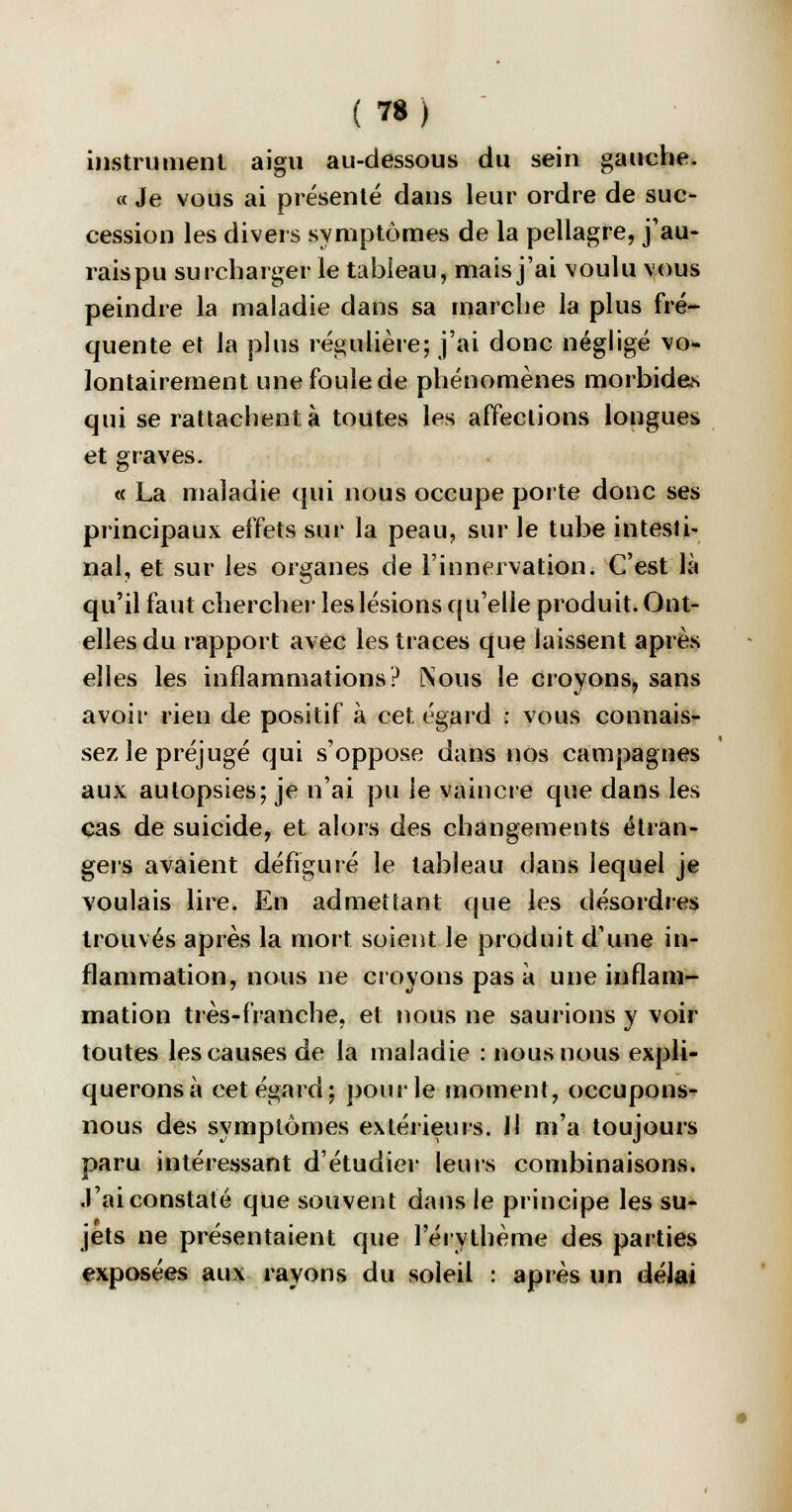 instrument aigu au-dessous du sein gauche. « Je vous ai présenté dans leur ordre de suc- cession les divers symptômes de la pellagre, j'au- rais pu surcharger le tableau, mais j'ai voulu vous peindre la maladie dans sa marche la plus fré- quente et la plus régulière; j'ai donc négligé vo- lontairement une foule de phénomènes morbides qui se rattachent à toutes les affections longues et graves. « La maladie qui nous occupe porte donc ses principaux effets sur la peau, sur le tube intesti- nal, et sur les organes de l'innervation. C'est là qu'il faut chercher les lésions qu'elle produit. Ont- elles du rapport avec les traces que laissent après elles les inflammations? [Sous le croyons, sans avoir rien de positif à cet égard : vous connais- sez le préjugé qui s'oppose dans nos campagnes aux autopsies; je n'ai pu le vaincre que dans les cas de suicide, et alors des changements étran- gers avaient défiguré le tableau dans lequel je voulais lire. En admettant que les désordres trouvés après la mort soient le produit d'une in- flammation, nous ne croyons pas à une inflam- mation très-franche, et nous ne saurions y voir toutes les causes de la maladie : nous nous expli- querons à cet égard; pour le moment, occupons- nous des symptômes extérieurs. Il m'a toujours paru intéressant d'étudier leurs combinaisons. J'ai constaté que souvent dans le principe les su- jets ne présentaient que l'érythème des parties exposées aux rayons du soleil : après un délai