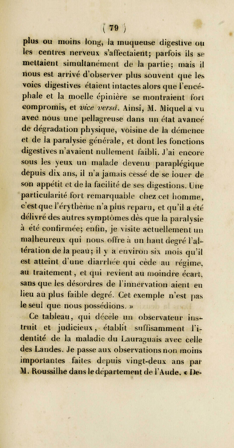 î ^ ) plus ou moins long, ia muqueuse digestive ou les centres nerveux s'affectaient; parfois ils se mettaient simultanément de la partie: mais il nous est arrivé d'observer plus souvent que les voies digestives étaient intactes alors que l'encé- phale et la moelle épinière se montraient fort compromis, et vice verset. Ainsi, M. Mi quel a vu avec nous une pellagreuse dans un état avancé de dégradation physique, voisine de la démence et de la paralysie générale, et dont les fonctions digestives n'avaient nullement faibli. J'ai encore sous les yeux un malade devenu paraplégique depuis dix ans, il n'a jamais cessé de se louer de son appétit et de la facilité de ses digestions. Une particularité fort remarquable chez cet homme, c'est que l'érythème n'a plus reparu, et qu'il a été délivré des autres symptômes dès que la paralysie à été confirmée; enfin, je visite actuellement un malheureux qui nous offre a un haut degré l'al- tération delà peau; il y a environ six mois qu'il est atteint d'une diarrhée qui cède au régime, au traitement, et qui revient au moindre écart, sans que les désordres de l'innervation aient eu lieu au plus faible degré. Cet exemple n'est pas le seul que nous possédions. » Ce tabieau, qui décelé un observateur ins- truit et judicieux, établit suffisamment l'i- dentité de la maladie du Lauraguais avec celle des Landes. Je passe aux observations non moins importantes faites depuis vingt-deux ans par M. Roussilhe dans le département de l'Aude. « De-