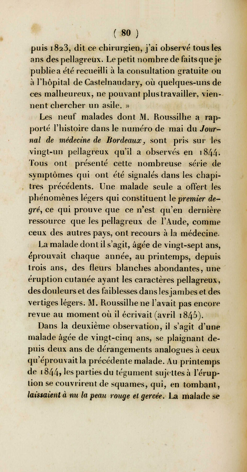puis i8a3, dit ce chirurgien, j'ai observé tous les ans des pellagreux. Le petit nombre de faits que je publie a été recueilli à la consultation gratuite ou à l'hôpital deCastelnaudary, où quelques-uns de ces malheureux, ne pouvant plus travailler, vien- nent chercher un asile. » Les neuf malades dont M. Roussilhe a rap- porté l'histoire dans le numéro de mai du Jour- nal de médecine de Bordeaux, sont pris sur les vingt-un pellagreux qu'il a observés en 1844- Tous ont présenté cette nombreuse série de symptômes qui ont été signalés dans les chapi- tres précédents. Une malade seule a offert les phénomènes légers qui constituent le premier de- gré, ce qui prouve que ce n'est qu'en dernière ressource que les pellagreux de l'Aude, comme ceux des autres pays, ont recours à la médecine. La malade dont il s'agit, âgée de vingt-sept ans, éprouvait chaque année, au printemps, depuis trois ans, des fleurs blanches abondantes, une éruption cutanée ayant les caractères pellagreux, des douleurs et des faiblesses dans les jambes et des vertiges légers. M. Roussilhe ne l'avait pas encore revue au moment où il écrivait (avril 1846). Dans la deuxième observation, il s'agit d'une malade âgée de vingt-cinq ans, se plaignant de- puis deux ans de dérangements analogues à ceux qu'éprouvait la précédente malade. Au printemps de 1844> ^s parties du tégument sujettes à l'érup- tion se couvrirent de squames, qui, en tombant, laissaient à nu la peau rouge et gercée. La malade se