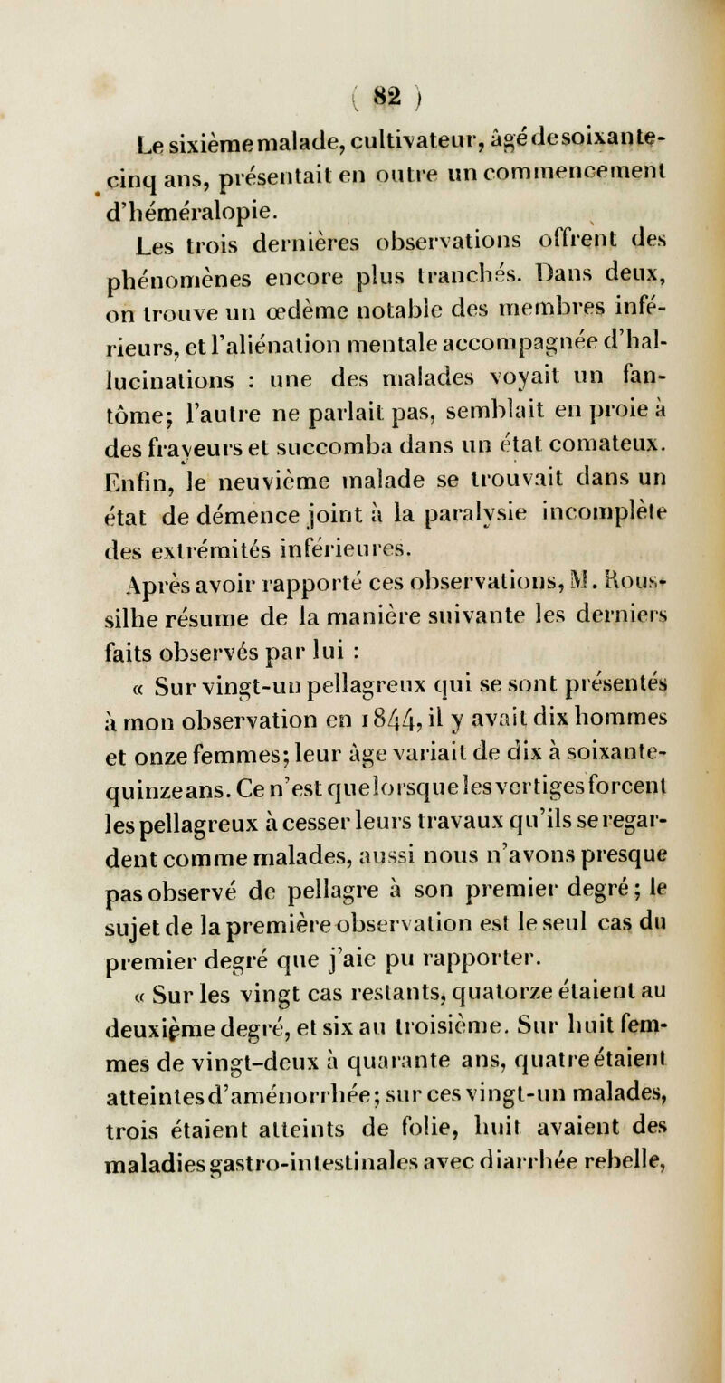 W) Le sixième malade, cultivateur, âgé de soixante- cinq ans, présentait en outre un commencement d'héméralopie. Les trois dernières observations offrent des phénomènes encore plus tranchés. Dans deux, on trouve un œdème notable des membres infé- rieurs, et l'aliénation mentale accompagnée d'hal- lucinations : une des malades voyait un fan- tôme; l'autre ne parlait pas, semblait en proie à des frayeurs et succomba dans un état comateux. Enfin, le neuvième malade se trouvait dans un état de démence joint à la paralysie incomplète des extrémités inférieures. Après avoir rapporté ces observations, M. Rous- silhe résume de la manière suivante les derniers faits observés par lui : « Sur vingt-un pellagreux qui se sont présentés à mon observation en 1844? il y avait dix hommes et onze femmes; leur âge variait de dix à soixante- quinze ans. Ce n'est queîorsqueîesvertiges forcent les pellagreux à cesser leurs travaux qu'ils se regar- dent comme malades, aussi nous n'avons presque pas observé de pellagre à son premier degré; le sujet de la première observation est le seul cas du premier degré que j'aie pu rapporter. « Sur les vingt cas restants, quatorze étaient au deuxième degré, et six au troisième. Sur huit fem- mes de vingt-deux à quarante ans, quatre étaient atteintes d'aménorrhée; sur ces vingt-un malades, trois étaient atteints de folie, huit avaient des maladies gastro-intestinales avec diarrhée rebelle,