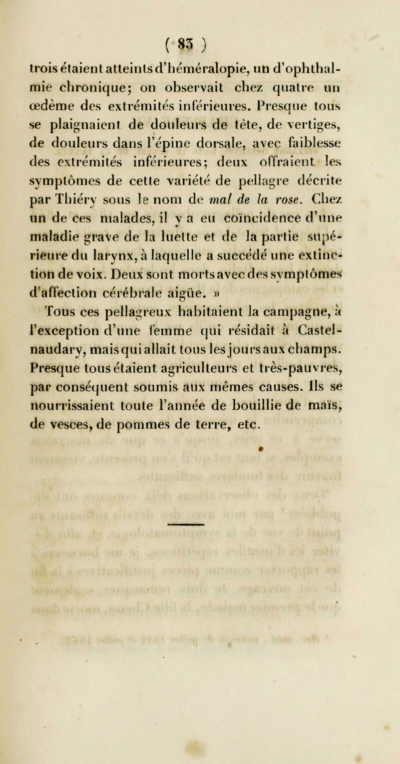 trois étaient atteints d'héméralopie, un d'ophthal- mie chronique; on observait chez quatre un œdème des extrémités inférieures. Presque tous se plaignaient de douleurs de tète, de vertiges, de douleurs dans l'épine dorsale, avec faiblesse des extrémités inférieures; deux offraient les symptômes de cette variété de pellagre décrite par Thiéry sous le nom de mal de la rose. Chez un de ces malades, il y a eu coïncidence d'une maladie grave de la luette et de la partie supé- rieure du larynx, à laquelle a succédé une extinc- tion de voix. Deux sont morts avec des symptômes d'affection cérébrale aigùe. » Tous ces pellagreux habitaient la campagne, à l'exception d'une femme qui résidait à Castel- naudary, maisquiallait tous les joursaux champs. Presque tous étaient agriculteurs et très-pauvres, par conséquent soumis aux mêmes causes. Ils se nourrissaient toute l'année de bouillie de maïs, de vesces, de pommes de terre, etc.