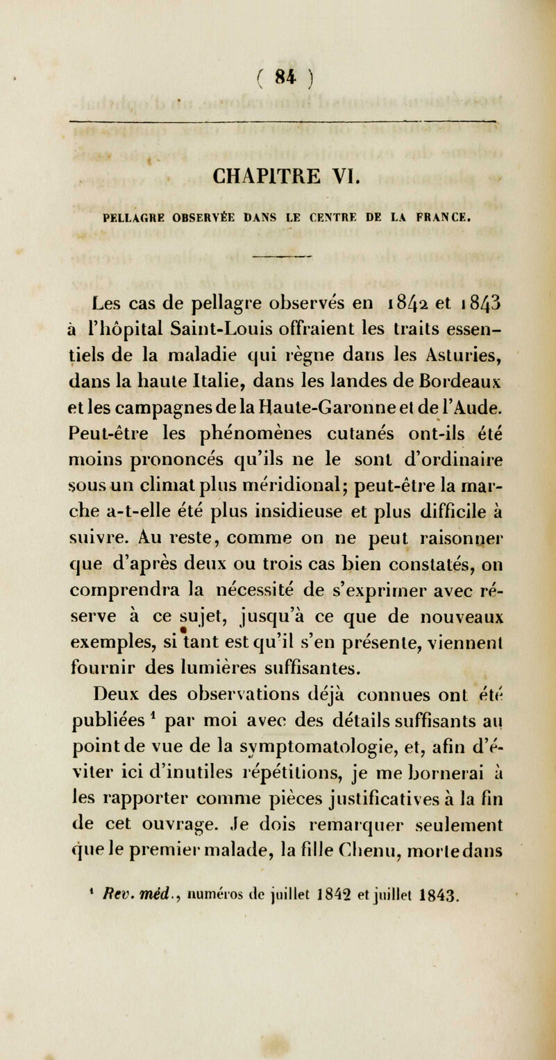 CHAPITRE VI. PELLAGRE OBSERVÉE DANS LE CENTRE DE LA FRANCE. Les cas de pellagre observés en 184^ et 1843 à l'hôpital Saint-Louis offraient les traits essen- tiels de la maladie qui règne dans les Asturies, dans la haute Italie, dans les landes de Bordeaux et les campagnes de la Haute-Garonne et de l'Aude. Peut-être les phénomènes cutanés ont-ils été moins prononcés qu'ils ne le sont d'ordinaire sous un climat plus méridional; peut-être la mar- che a-t-elle été plus insidieuse et plus difficile à suivre. Au reste, comme on ne peut raisonner que d'après deux ou trois cas bien constatés, on comprendra la nécessité de s'exprimer avec ré- serve à ce sujet, jusqu'à ce que de nouveaux exemples, si tant estcju'il s'en présente, viennent fournir des lumières suffisantes. Deux des observations déjà connues ont été publiées1 par moi avec des détails suffisants au point de vue de la symptomatologie, et, afin d'é- viter ici d'inutiles répétitions, je me bornerai à les rapporter comme pièces justificatives à la fin de cet ouvrage. Je dois remarquer seulement que le premier malade, la fille Chenu, morledans * Rev.méd., numéros de juillet 1842 et juillet 1843.