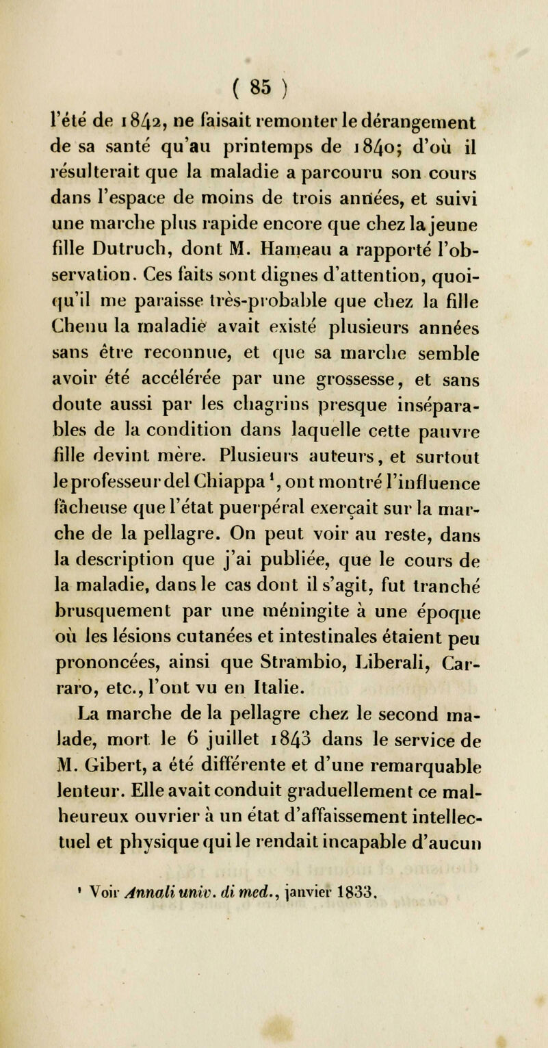 l'été de 1842, ne faisait remonter le dérangement de sa santé qu'au printemps de 1840; d'où il résulterait que la maladie a parcouru son cours dans l'espace de moins de trois années, et suivi une marche plus rapide encore que chez la jeune fille Dutruch, dont M. Hameau a rapporté l'ob- servation. Ces faits sont dignes d'attention, quoi- qu'il me paraisse très-probable que chez la fille Chenu la maladie avait existé plusieurs années sans être reconnue, et que sa marche semble avoir été accélérée par une grossesse, et sans doute aussi par les chagrins presque insépara- bles de la condition dans laquelle cette pauvre fille devint mère. Plusieurs auteurs, et surtout leprofesseurdel Chiappa!, ont montré l'influence fâcheuse que l'état puerpéral exerçait sur la mar- che de la pellagre. On peut voir au reste, dans la description que j'ai publiée, que le cours de la maladie, dans le cas dont il s'agit, fut tranché brusquement par une méningite à une époque où les lésions cutanées et intestinales étaient peu prononcées, ainsi que Strambio, Liberali, Car- raro, etc., l'ont vu en Italie. La marche de la pellagre chez le second ma- lade, mort le 6 juillet i843 dans le service de M. Gibert, a été différente et d'une remarquable lenteur. Elle avait conduit graduellement ce mal- heureux ouvrier à un état d'affaissement intellec- tuel et physique qui le rendait incapable d'aucun 1 Voir AnnoÀi univ. di med., janvier 1833,