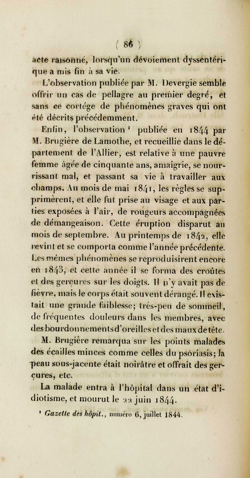 ( 8* ) aeté raisonne, lorsqu'un dévoiement dyssentéri- que a mis fin à sa vie. L'observation publiée par M. Devergie semblé offrir un cas de pellagre au premier degré, et sans ce cortège de phénomènes graves qui ont été décrits précédemment. Enfin, l'observation1 publiée en i844 par M. Brugière de Lamothe, et recueillie dans le dé- partement de l'Allier, est relative à une pauvre femme âgée de cinquante ans, amaigrie, se nour- rissant mal, et passant sa vie à travailler aux champs. Au mois de mai 1841, les règles se sup- primèrent, et elle fut prise au visage et aux par- ties exposées à l'air, de rougeurs accompagnées de démangeaison. Cette éruption disparut au mois de septembre. Au printemps de 1842, elle revint et se comporta comme l'année précédente. Les mêmes phénomènes se reproduisirent encore en i843, et cette année il se forma des croûtes et des gerçures sur les doigts. Il n'y avait pas de fièvre, mais le corps était souvent dérangé. Il exis- tait une grande faiblesse; très-peu de sommeil, de fréquentes douleurs dans les membres, avec des bourdonnementsd'oreilles et des mauxdetête. M. Brugière remarqua sur les points malades des écailles minces comme celles du psoriasis; la -peau sous-jacente était noirâtre et offrait des ger- çures, etc. La malade entra à l'hôpital dans un état d'i- diotisme, et mourut le 2a juin 1844.