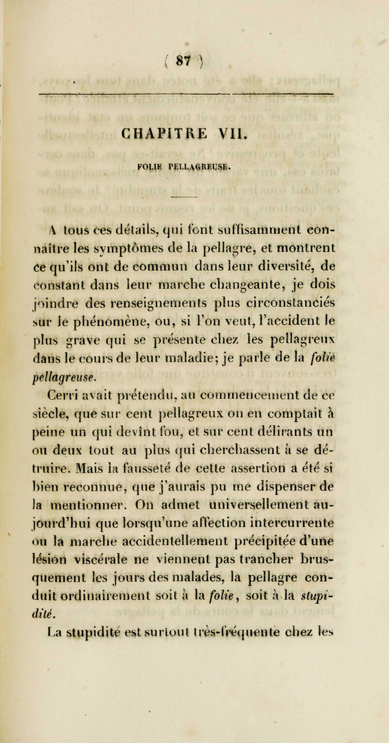 CHAPiTRE Vil, FOLIE TELUGREUSE. A tous ces détails, qui font suffisamment con- naître les symptômes de la pellagre, et montrent Ce qu'ils ont de commun dans leur diversité, de constant dans leur marche changeante, je dois joindre des renseignements plus circonstanciés sur le phénomène, ou, si l'on veut, l'accident le plus grave qui se présente chez les pellagreux dans le cours de leur maladie; je parle de la folié pellagreuse. Cerri avait prétendu, au commencement de ce siècle, que sur cent pellagreux on en comptait à peine un qui devint fou, et sur cent délirants un ou deux tout au plus qui cherchassent à se dé- truire. Mais la fausseté de cette assertion a été si hien reconnue, que j'aurais pu me dispenser de la mentionner. On admet universellement au- jourd'hui que lorsqu'une affection intercurrente ou la marche accidentellement précipitée d'une lésion viscérale ne viennent pas trancher brus- quement les jours des malades, la pellagre con- duit ordinairement soit à la folie 9 soit à là stupi- dité. La stupidité est surtout très-fréquente chez les