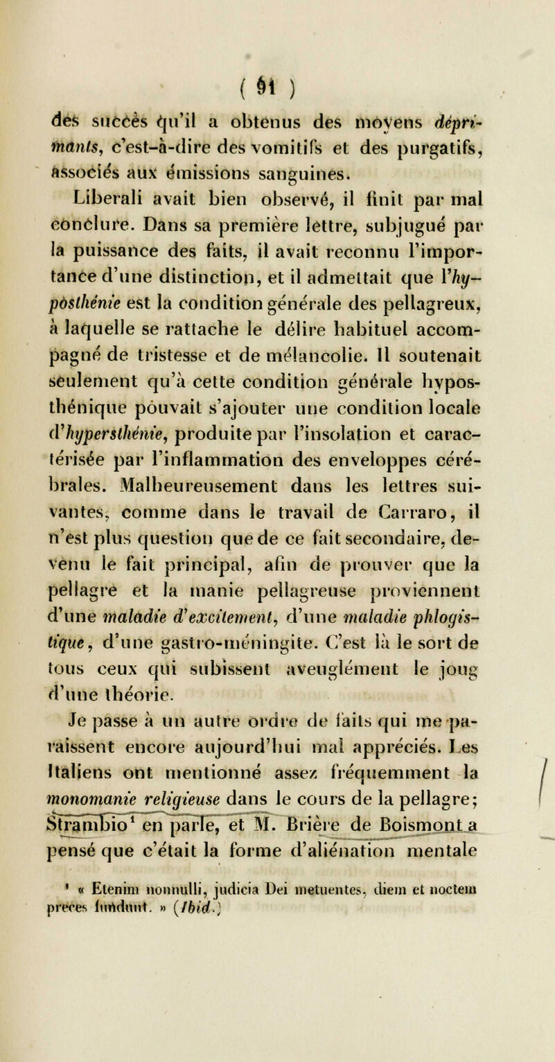(9f ) dés succès qu'il a obtenus des moyens dépri- mants, c'est-à-dire des vomitifs et des purgatifs, associés aux émissions sanguines. Liberali avait bien observé, il finit par mal conclure. Dans sa première lettre, subjugué par la puissance des faits, il avait reconnu l'impor- tance d'une distinction, et il admettait que Yhy- posthénie est la condition générale des pellagreux, à laquelle se rattache le délire habituel accom- pagné de tristesse et de mélancolie. Il soutenait seulement qu'à cette condition générale hypos- thénique pouvait s'ajouter une condition locale (V hyper sthénie, produite par l'insolation et carac- térisée par l'inflammation des enveloppes céré- brales. Malheureusement dans les lettres sui- vantes, comme dans le travail de Carraro, il n'est plus question que de ce fait secondaire, de- venu le fait principal, afin de prouver que la pellagre et la manie pellagreuse proviennent d'une maladie d'excilement, d'une maladie phlogis- tique, d'une gastro-méningite. C'est là le sort de tous ceux qui subissent aveuglément le joug d'une théorie. Je passe à un autre ordre de laits qui me pa- raissent encore aujourd'hui mal appréciés. Les Italiens ont mentionné assez fréquemment la monomanie religieuse dans le cours de la pellagre; Stramhio1 en parle, et M. Brière de Boismont a pensé que c'était la forme d'aliénation mentale ' « Etenini nonnulli, judicia Dei metuentes, diem et nocteui preces iurtdunt. » (Ibid)